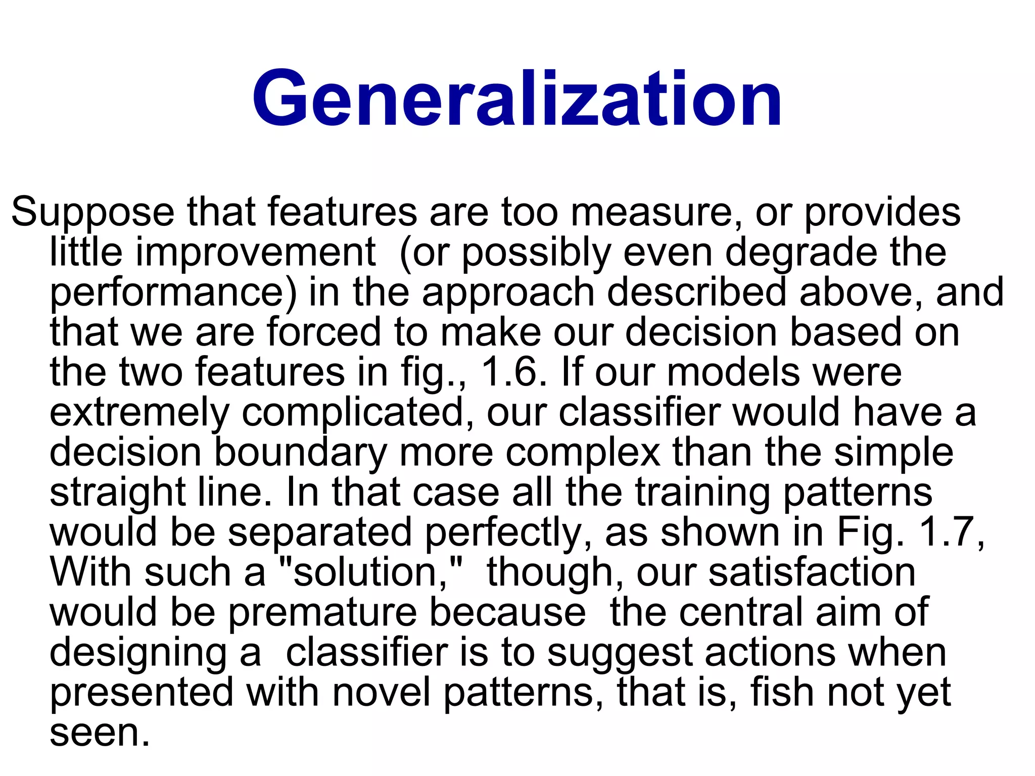 Generalization
Suppose that features are too measure, or provides
little improvement (or possibly even degrade the
performance) in the approach described above, and
that we are forced to make our decision based on
the two features in fig., 1.6. If our models were
extremely complicated, our classifier would have a
decision boundary more complex than the simple
straight line. In that case all the training patterns
would be separated perfectly, as shown in Fig. 1.7,
With such a "solution," though, our satisfaction
would be premature because the central aim of
designing a classifier is to suggest actions when
presented with novel patterns, that is, fish not yet
seen.
 