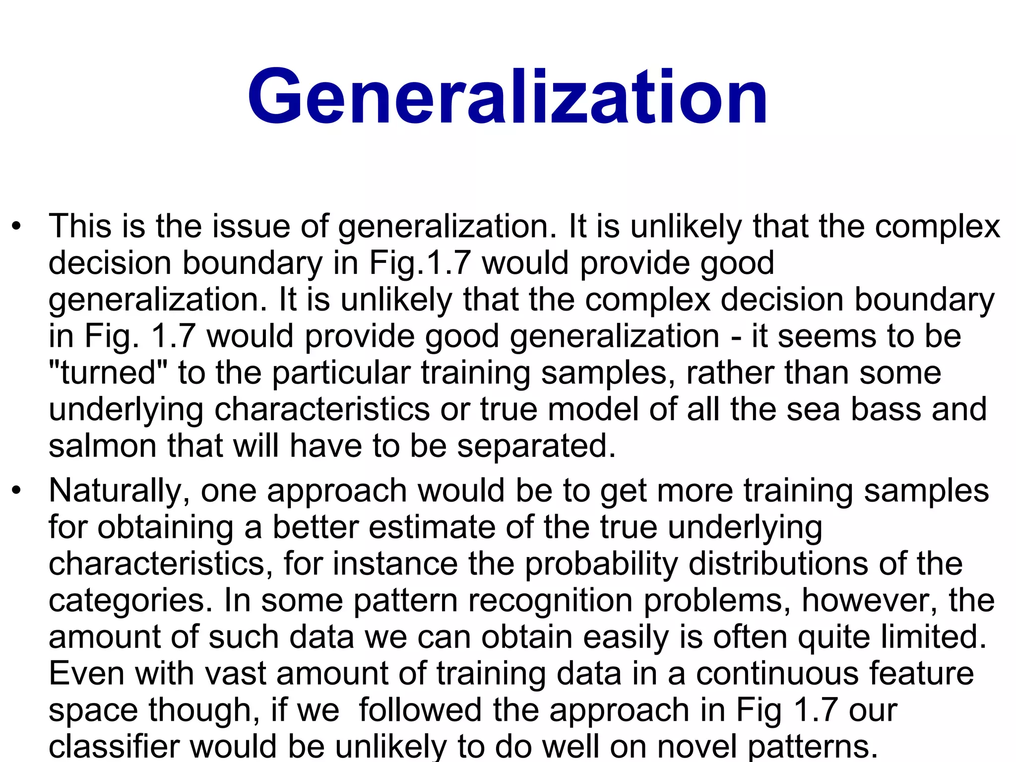 Generalization
• This is the issue of generalization. It is unlikely that the complex
decision boundary in Fig.1.7 would provide good
generalization. It is unlikely that the complex decision boundary
in Fig. 1.7 would provide good generalization - it seems to be
"turned" to the particular training samples, rather than some
underlying characteristics or true model of all the sea bass and
salmon that will have to be separated.
• Naturally, one approach would be to get more training samples
for obtaining a better estimate of the true underlying
characteristics, for instance the probability distributions of the
categories. In some pattern recognition problems, however, the
amount of such data we can obtain easily is often quite limited.
Even with vast amount of training data in a continuous feature
space though, if we followed the approach in Fig 1.7 our
classifier would be unlikely to do well on novel patterns.
 