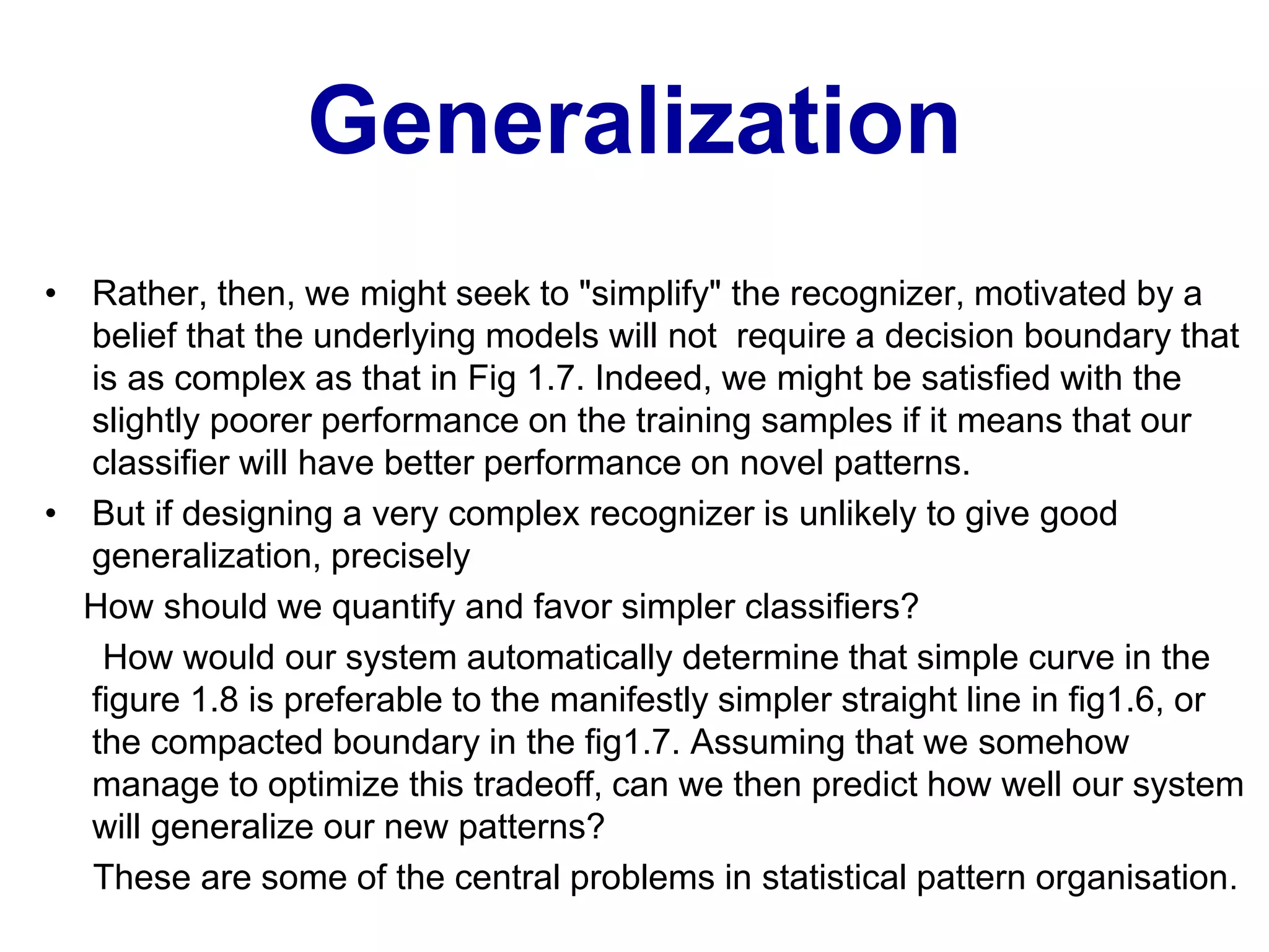 Generalization
• Rather, then, we might seek to "simplify" the recognizer, motivated by a
belief that the underlying models will not require a decision boundary that
is as complex as that in Fig 1.7. Indeed, we might be satisfied with the
slightly poorer performance on the training samples if it means that our
classifier will have better performance on novel patterns.
• But if designing a very complex recognizer is unlikely to give good
generalization, precisely
How should we quantify and favor simpler classifiers?
How would our system automatically determine that simple curve in the
figure 1.8 is preferable to the manifestly simpler straight line in fig1.6, or
the compacted boundary in the fig1.7. Assuming that we somehow
manage to optimize this tradeoff, can we then predict how well our system
will generalize our new patterns?
These are some of the central problems in statistical pattern organisation.
 