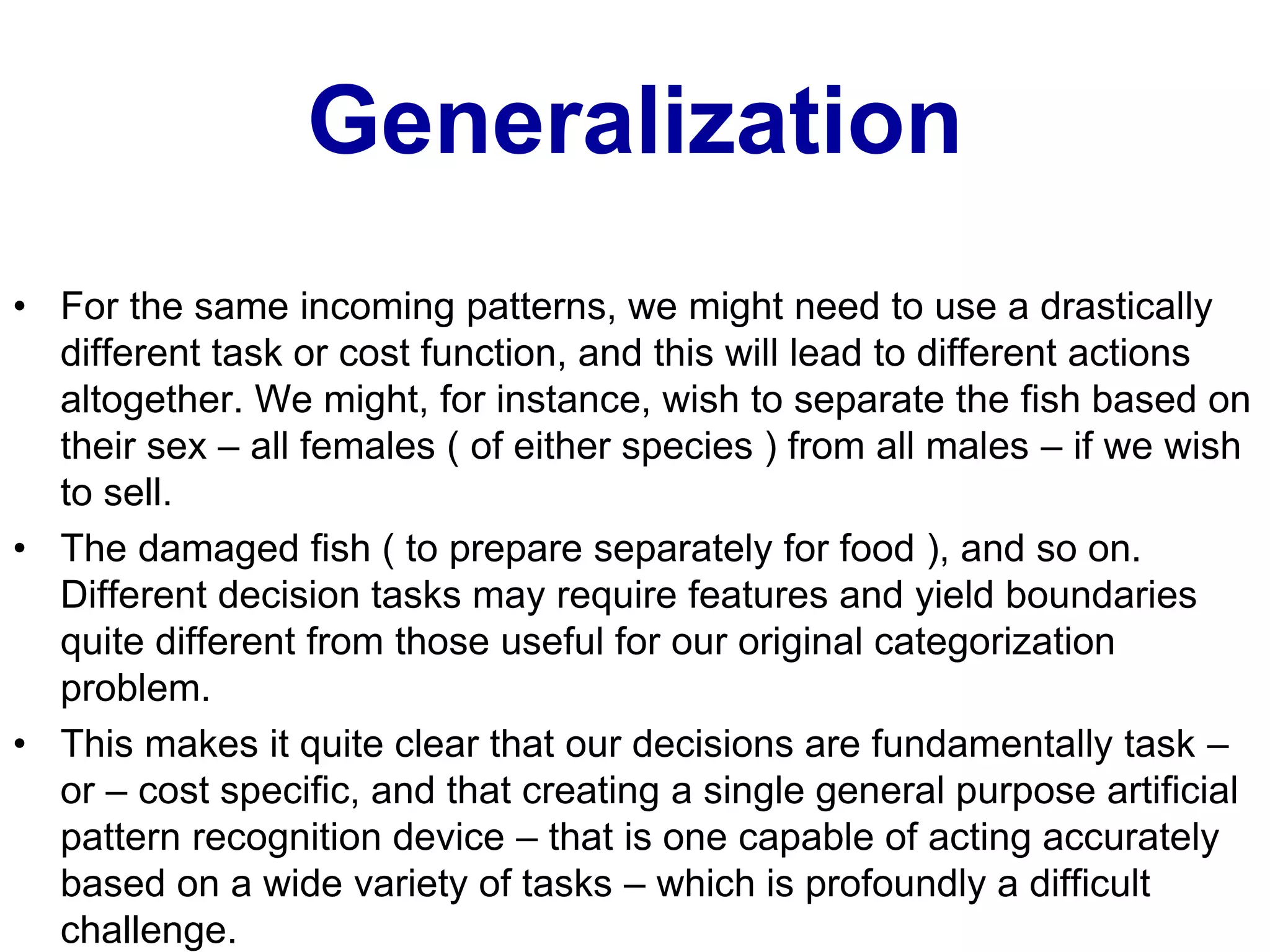 Generalization
• For the same incoming patterns, we might need to use a drastically
different task or cost function, and this will lead to different actions
altogether. We might, for instance, wish to separate the fish based on
their sex – all females ( of either species ) from all males – if we wish
to sell.
• The damaged fish ( to prepare separately for food ), and so on.
Different decision tasks may require features and yield boundaries
quite different from those useful for our original categorization
problem.
• This makes it quite clear that our decisions are fundamentally task –
or – cost specific, and that creating a single general purpose artificial
pattern recognition device – that is one capable of acting accurately
based on a wide variety of tasks – which is profoundly a difficult
challenge.
 