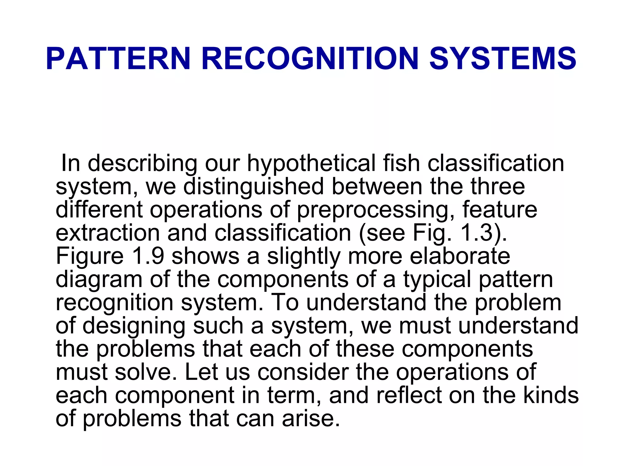 PATTERN RECOGNITION SYSTEMS
In describing our hypothetical fish classification
system, we distinguished between the three
different operations of preprocessing, feature
extraction and classification (see Fig. 1.3).
Figure 1.9 shows a slightly more elaborate
diagram of the components of a typical pattern
recognition system. To understand the problem
of designing such a system, we must understand
the problems that each of these components
must solve. Let us consider the operations of
each component in term, and reflect on the kinds
of problems that can arise.
 