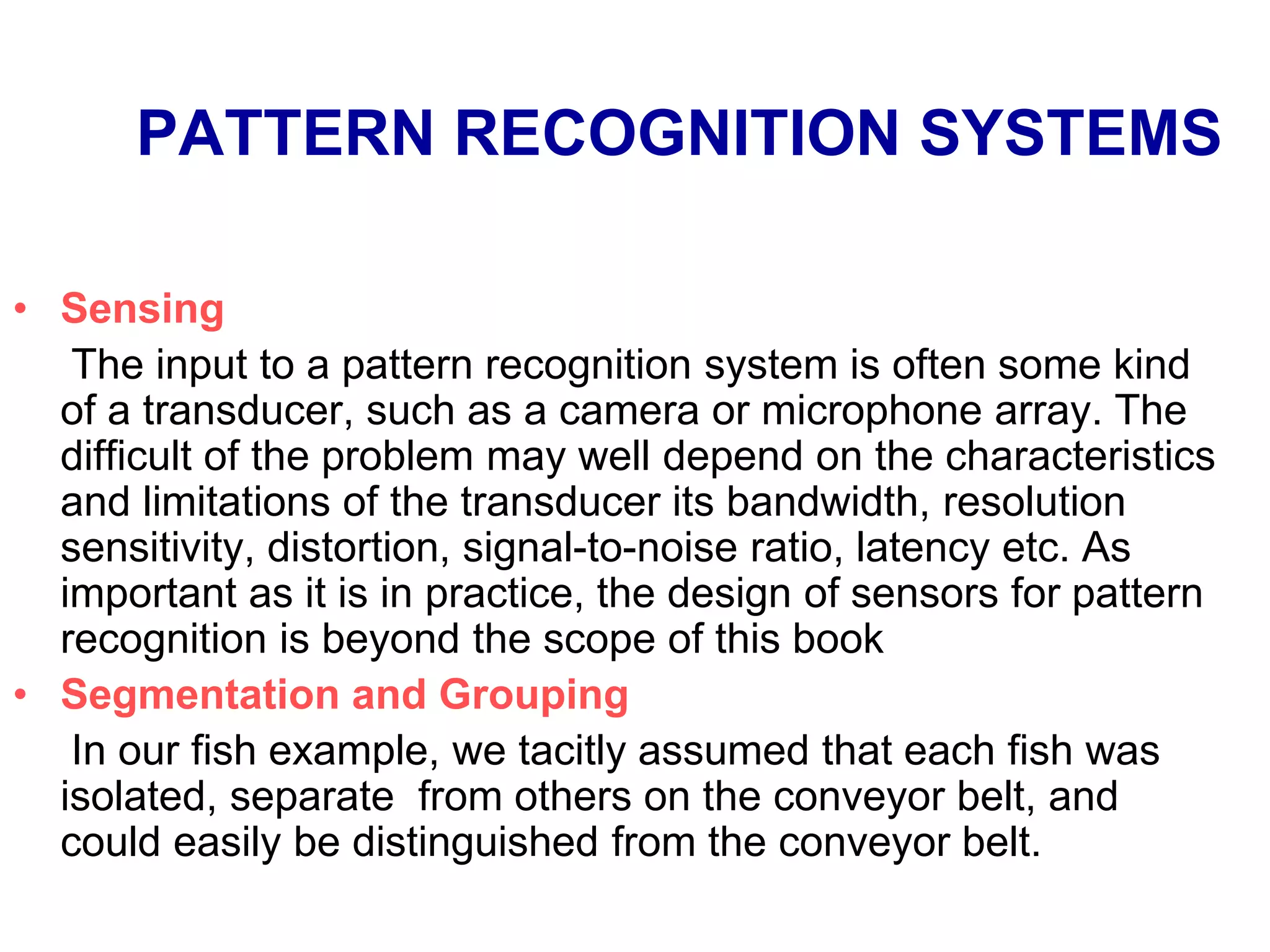 PATTERN RECOGNITION SYSTEMS
• Sensing
The input to a pattern recognition system is often some kind
of a transducer, such as a camera or microphone array. The
difficult of the problem may well depend on the characteristics
and limitations of the transducer its bandwidth, resolution
sensitivity, distortion, signal-to-noise ratio, latency etc. As
important as it is in practice, the design of sensors for pattern
recognition is beyond the scope of this book
• Segmentation and Grouping
In our fish example, we tacitly assumed that each fish was
isolated, separate from others on the conveyor belt, and
could easily be distinguished from the conveyor belt.
 