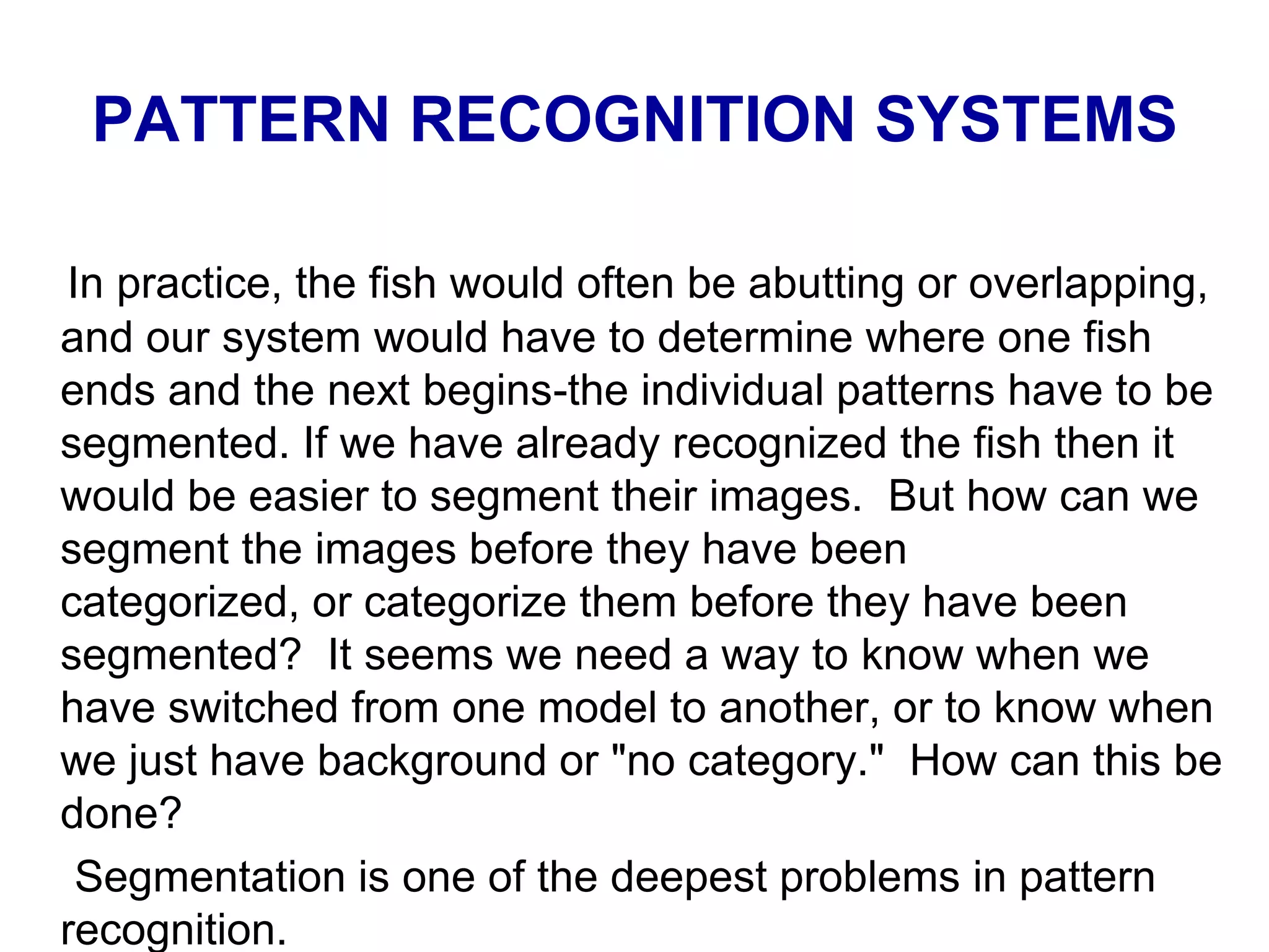 PATTERN RECOGNITION SYSTEMS
In practice, the fish would often be abutting or overlapping,
and our system would have to determine where one fish
ends and the next begins-the individual patterns have to be
segmented. If we have already recognized the fish then it
would be easier to segment their images. But how can we
segment the images before they have been
categorized, or categorize them before they have been
segmented? It seems we need a way to know when we
have switched from one model to another, or to know when
we just have background or "no category." How can this be
done?
Segmentation is one of the deepest problems in pattern
recognition.
 
