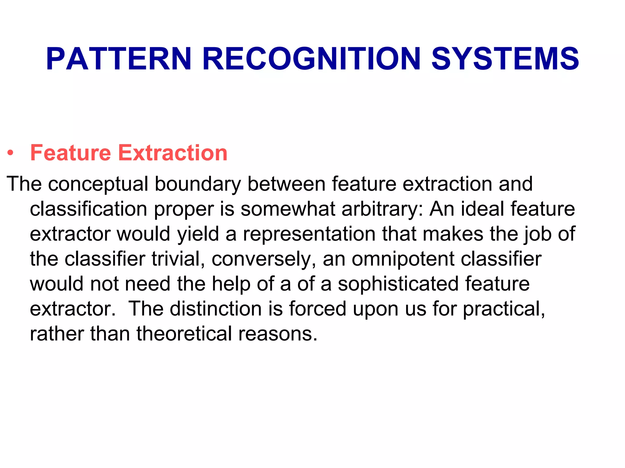 PATTERN RECOGNITION SYSTEMS
• Feature Extraction
The conceptual boundary between feature extraction and
classification proper is somewhat arbitrary: An ideal feature
extractor would yield a representation that makes the job of
the classifier trivial, conversely, an omnipotent classifier
would not need the help of a of a sophisticated feature
extractor. The distinction is forced upon us for practical,
rather than theoretical reasons.
 