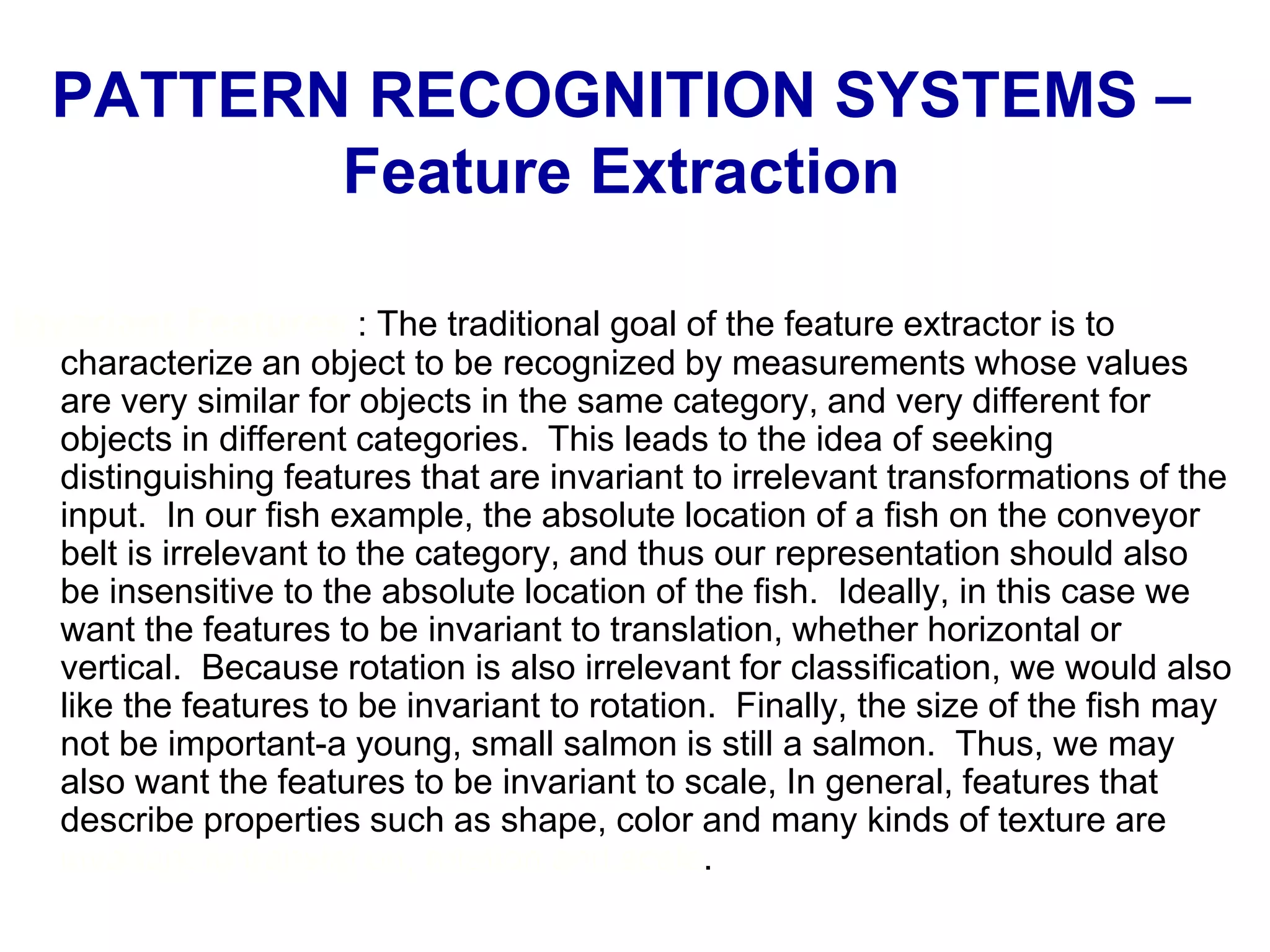 PATTERN RECOGNITION SYSTEMS –
Feature Extraction
Invariant Features : The traditional goal of the feature extractor is to
characterize an object to be recognized by measurements whose values
are very similar for objects in the same category, and very different for
objects in different categories. This leads to the idea of seeking
distinguishing features that are invariant to irrelevant transformations of the
input. In our fish example, the absolute location of a fish on the conveyor
belt is irrelevant to the category, and thus our representation should also
be insensitive to the absolute location of the fish. Ideally, in this case we
want the features to be invariant to translation, whether horizontal or
vertical. Because rotation is also irrelevant for classification, we would also
like the features to be invariant to rotation. Finally, the size of the fish may
not be important-a young, small salmon is still a salmon. Thus, we may
also want the features to be invariant to scale, In general, features that
describe properties such as shape, color and many kinds of texture are
invariant to translation, rotation and scale.
 