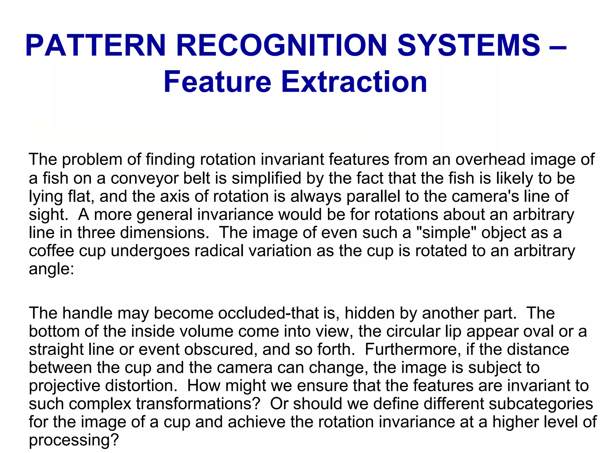 • Occlusion and Projective Distortion
The problem of finding rotation invariant features from an overhead image of
a fish on a conveyor belt is simplified by the fact that the fish is likely to be
lying flat, and the axis of rotation is always parallel to the camera's line of
sight. A more general invariance would be for rotations about an arbitrary
line in three dimensions. The image of even such a "simple" object as a
coffee cup undergoes radical variation as the cup is rotated to an arbitrary
angle:
The handle may become occluded-that is, hidden by another part. The
bottom of the inside volume come into view, the circular lip appear oval or a
straight line or event obscured, and so forth. Furthermore, if the distance
between the cup and the camera can change, the image is subject to
projective distortion. How might we ensure that the features are invariant to
such complex transformations? Or should we define different subcategories
for the image of a cup and achieve the rotation invariance at a higher level of
processing?
PATTERN RECOGNITION SYSTEMS –
Feature Extraction
 