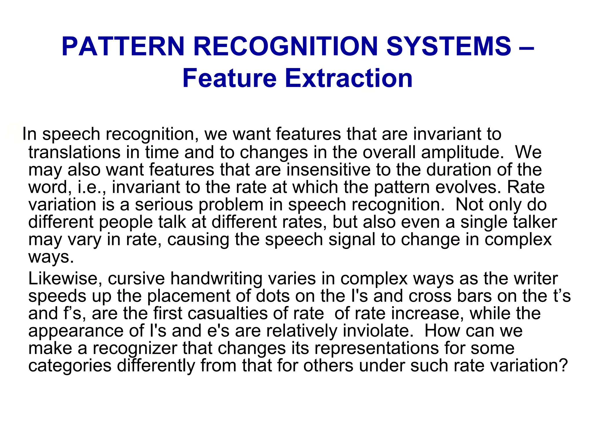 RIn speech recognition, we want features that are invariant to
translations in time and to changes in the overall amplitude. We
may also want features that are insensitive to the duration of the
word, i.e., invariant to the rate at which the pattern evolves. Rate
variation is a serious problem in speech recognition. Not only do
different people talk at different rates, but also even a single talker
may vary in rate, causing the speech signal to change in complex
ways.
Likewise, cursive handwriting varies in complex ways as the writer
speeds up the placement of dots on the I's and cross bars on the t’s
and f’s, are the first casualties of rate of rate increase, while the
appearance of I's and e's are relatively inviolate. How can we
make a recognizer that changes its representations for some
categories differently from that for others under such rate variation?
PATTERN RECOGNITION SYSTEMS –
Feature Extraction
 