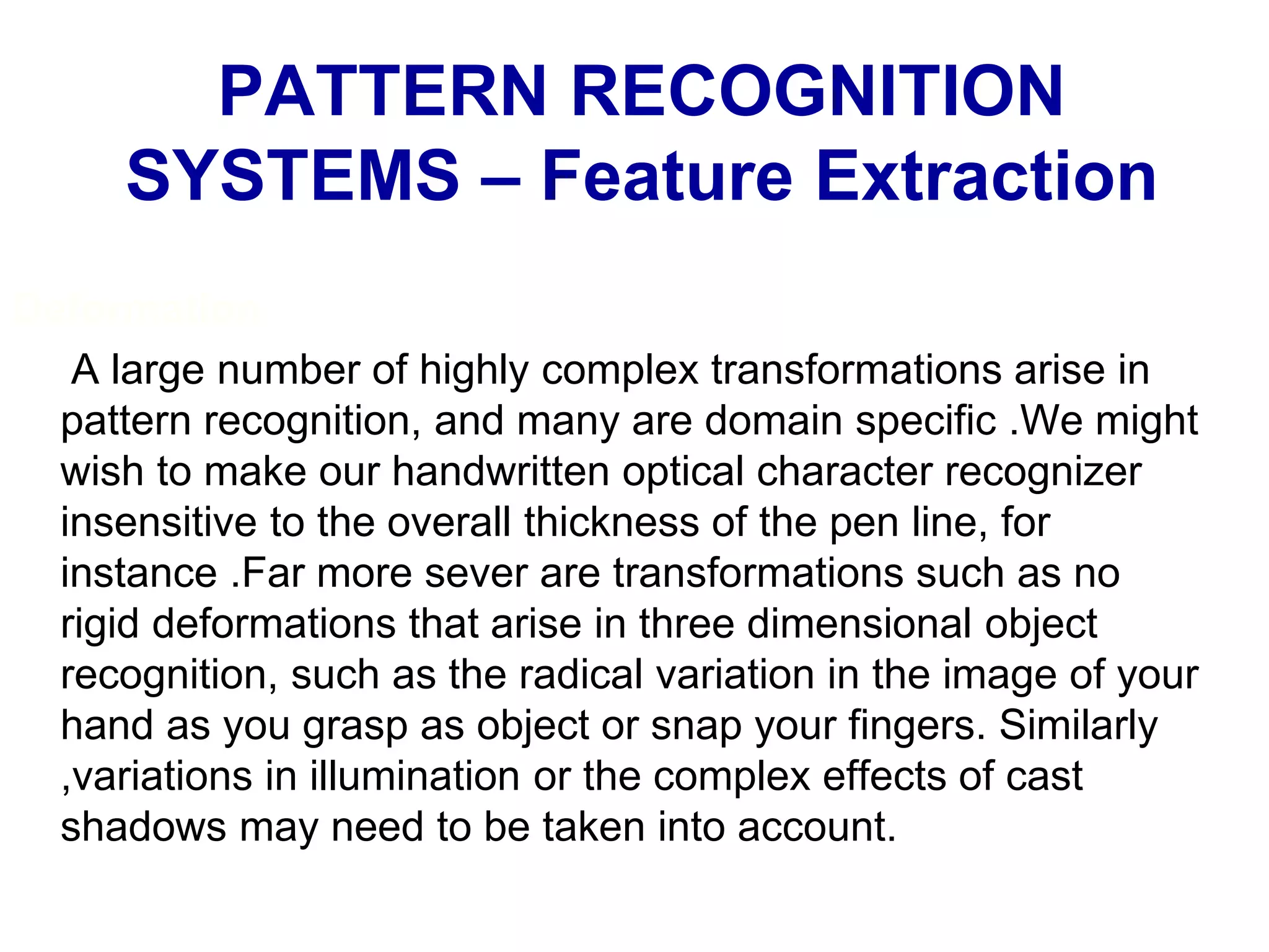 Deformation
A large number of highly complex transformations arise in
pattern recognition, and many are domain specific .We might
wish to make our handwritten optical character recognizer
insensitive to the overall thickness of the pen line, for
instance .Far more sever are transformations such as no
rigid deformations that arise in three dimensional object
recognition, such as the radical variation in the image of your
hand as you grasp as object or snap your fingers. Similarly
,variations in illumination or the complex effects of cast
shadows may need to be taken into account.
PATTERN RECOGNITION
SYSTEMS – Feature Extraction
 