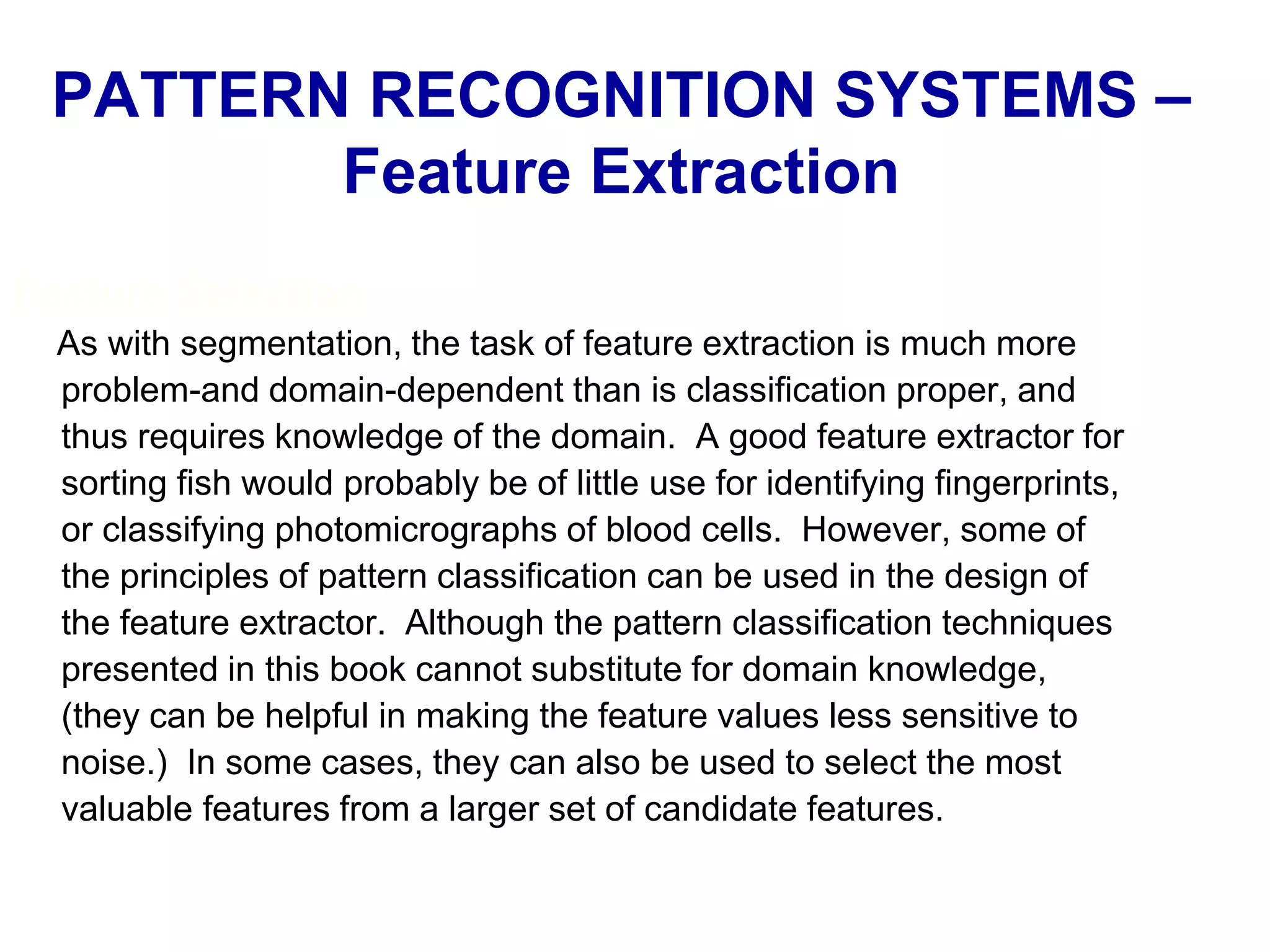 Feature Selection
As with segmentation, the task of feature extraction is much more
problem-and domain-dependent than is classification proper, and
thus requires knowledge of the domain. A good feature extractor for
sorting fish would probably be of little use for identifying fingerprints,
or classifying photomicrographs of blood cells. However, some of
the principles of pattern classification can be used in the design of
the feature extractor. Although the pattern classification techniques
presented in this book cannot substitute for domain knowledge,
(they can be helpful in making the feature values less sensitive to
noise.) In some cases, they can also be used to select the most
valuable features from a larger set of candidate features.
PATTERN RECOGNITION SYSTEMS –
Feature Extraction
 