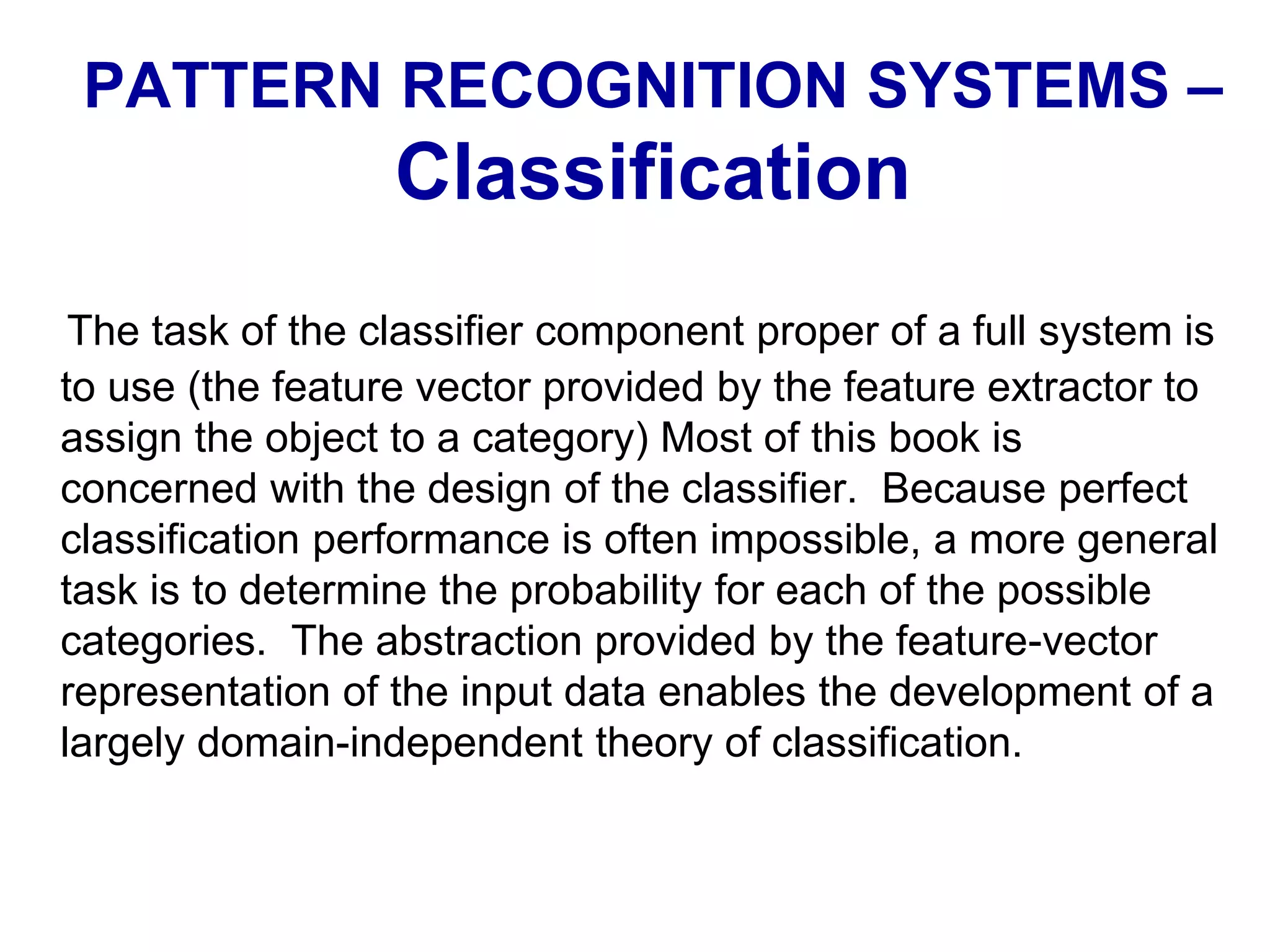 The task of the classifier component proper of a full system is
to use (the feature vector provided by the feature extractor to
assign the object to a category) Most of this book is
concerned with the design of the classifier. Because perfect
classification performance is often impossible, a more general
task is to determine the probability for each of the possible
categories. The abstraction provided by the feature-vector
representation of the input data enables the development of a
largely domain-independent theory of classification.
PATTERN RECOGNITION SYSTEMS –
Classification
 