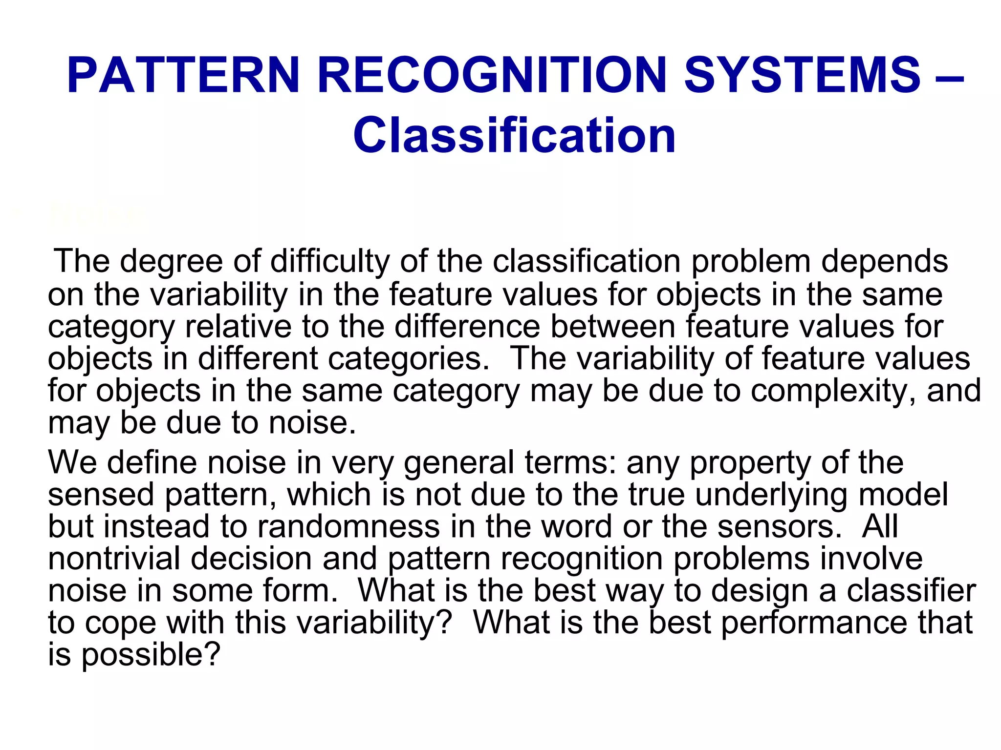 • Noise
The degree of difficulty of the classification problem depends
on the variability in the feature values for objects in the same
category relative to the difference between feature values for
objects in different categories. The variability of feature values
for objects in the same category may be due to complexity, and
may be due to noise.
We define noise in very general terms: any property of the
sensed pattern, which is not due to the true underlying model
but instead to randomness in the word or the sensors. All
nontrivial decision and pattern recognition problems involve
noise in some form. What is the best way to design a classifier
to cope with this variability? What is the best performance that
is possible?
PATTERN RECOGNITION SYSTEMS –
Classification
 