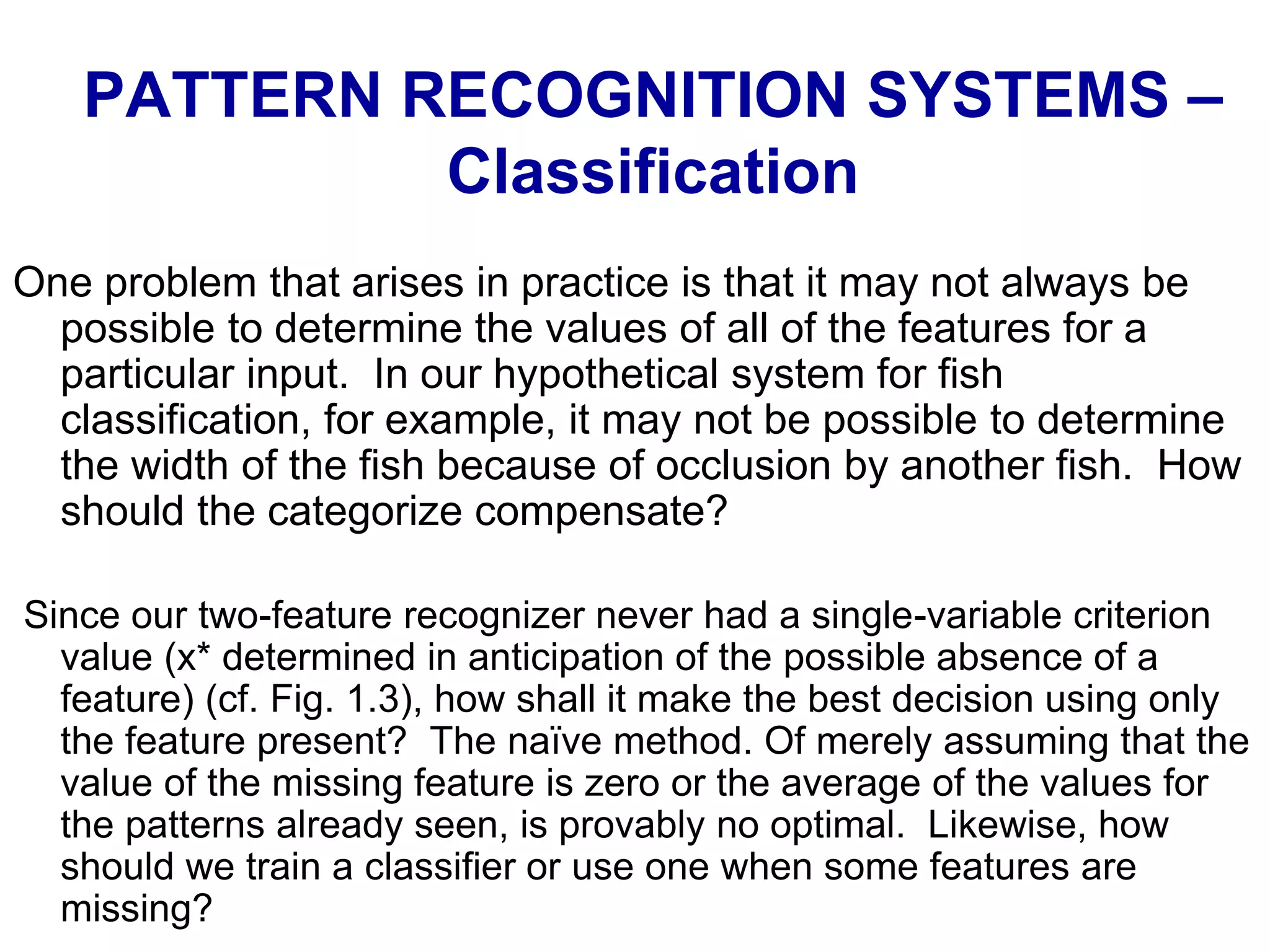 One problem that arises in practice is that it may not always be
possible to determine the values of all of the features for a
particular input. In our hypothetical system for fish
classification, for example, it may not be possible to determine
the width of the fish because of occlusion by another fish. How
should the categorize compensate?
Since our two-feature recognizer never had a single-variable criterion
value (x* determined in anticipation of the possible absence of a
feature) (cf. Fig. 1.3), how shall it make the best decision using only
the feature present? The naïve method. Of merely assuming that the
value of the missing feature is zero or the average of the values for
the patterns already seen, is provably no optimal. Likewise, how
should we train a classifier or use one when some features are
missing?
PATTERN RECOGNITION SYSTEMS –
Classification
 