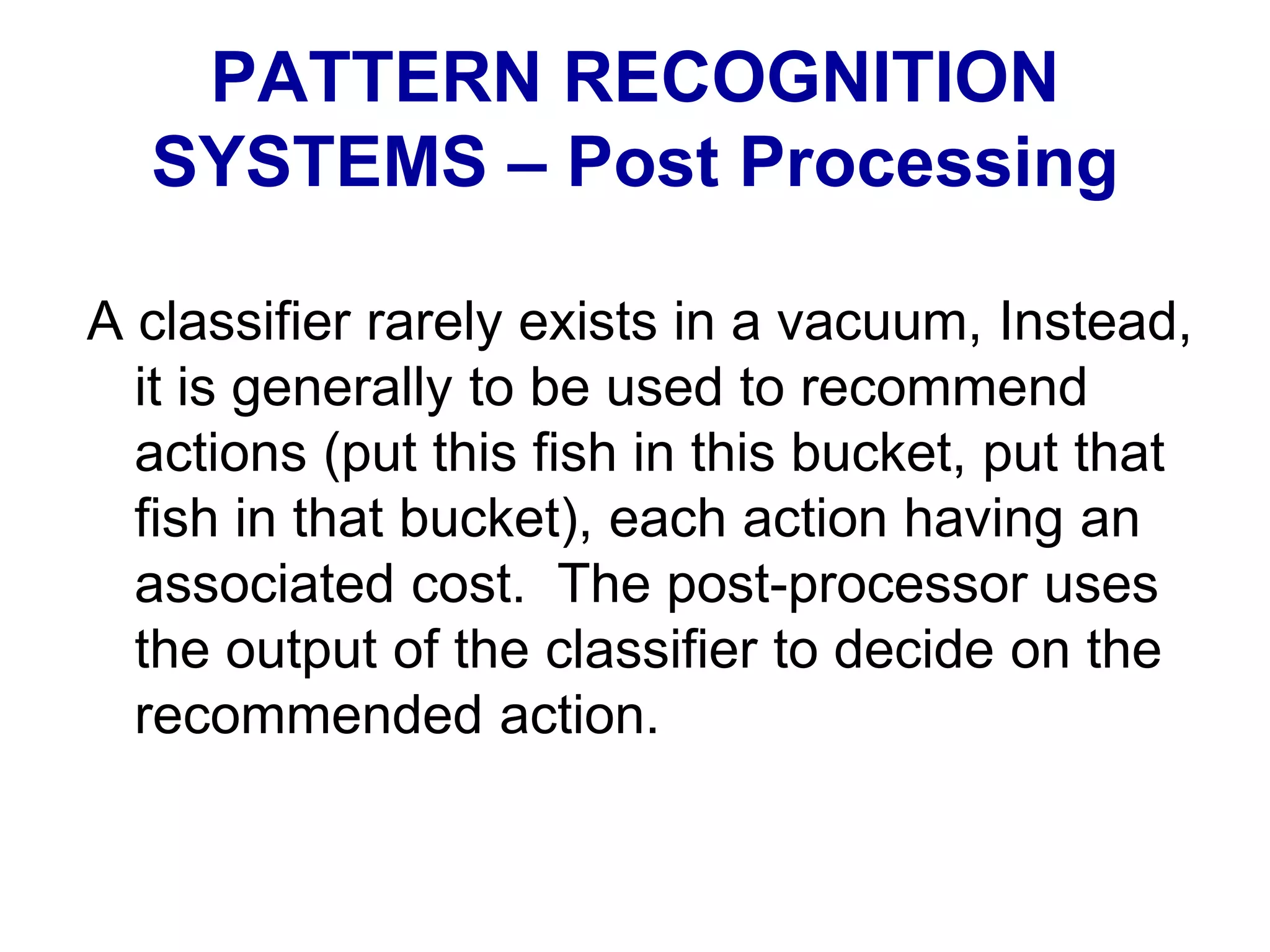 A classifier rarely exists in a vacuum, Instead,
it is generally to be used to recommend
actions (put this fish in this bucket, put that
fish in that bucket), each action having an
associated cost. The post-processor uses
the output of the classifier to decide on the
recommended action.
PATTERN RECOGNITION
SYSTEMS – Post Processing
 