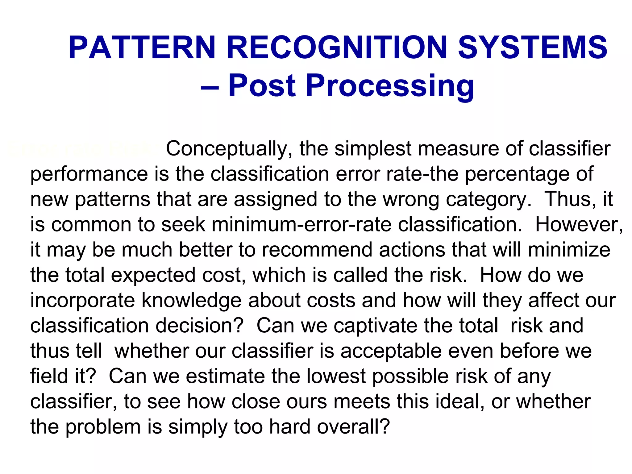 Error rate Risk: Conceptually, the simplest measure of classifier
performance is the classification error rate-the percentage of
new patterns that are assigned to the wrong category. Thus, it
is common to seek minimum-error-rate classification. However,
it may be much better to recommend actions that will minimize
the total expected cost, which is called the risk. How do we
incorporate knowledge about costs and how will they affect our
classification decision? Can we captivate the total risk and
thus tell whether our classifier is acceptable even before we
field it? Can we estimate the lowest possible risk of any
classifier, to see how close ours meets this ideal, or whether
the problem is simply too hard overall?
PATTERN RECOGNITION SYSTEMS
– Post Processing
 