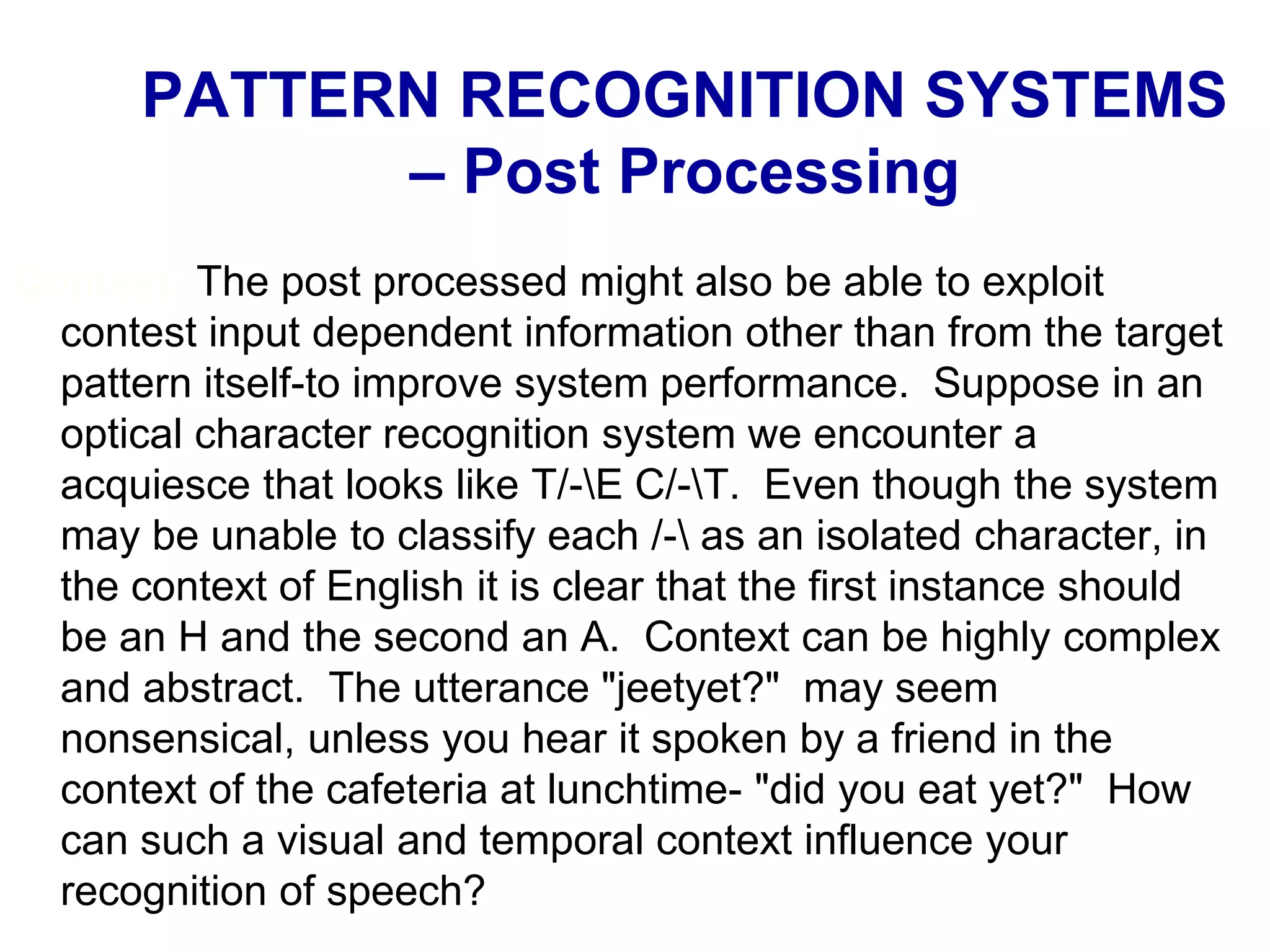 Context: The post processed might also be able to exploit
contest input dependent information other than from the target
pattern itself-to improve system performance. Suppose in an
optical character recognition system we encounter a
acquiesce that looks like T/-E C/-T. Even though the system
may be unable to classify each /- as an isolated character, in
the context of English it is clear that the first instance should
be an H and the second an A. Context can be highly complex
and abstract. The utterance "jeetyet?" may seem
nonsensical, unless you hear it spoken by a friend in the
context of the cafeteria at lunchtime- "did you eat yet?" How
can such a visual and temporal context influence your
recognition of speech?
PATTERN RECOGNITION SYSTEMS
– Post Processing
 