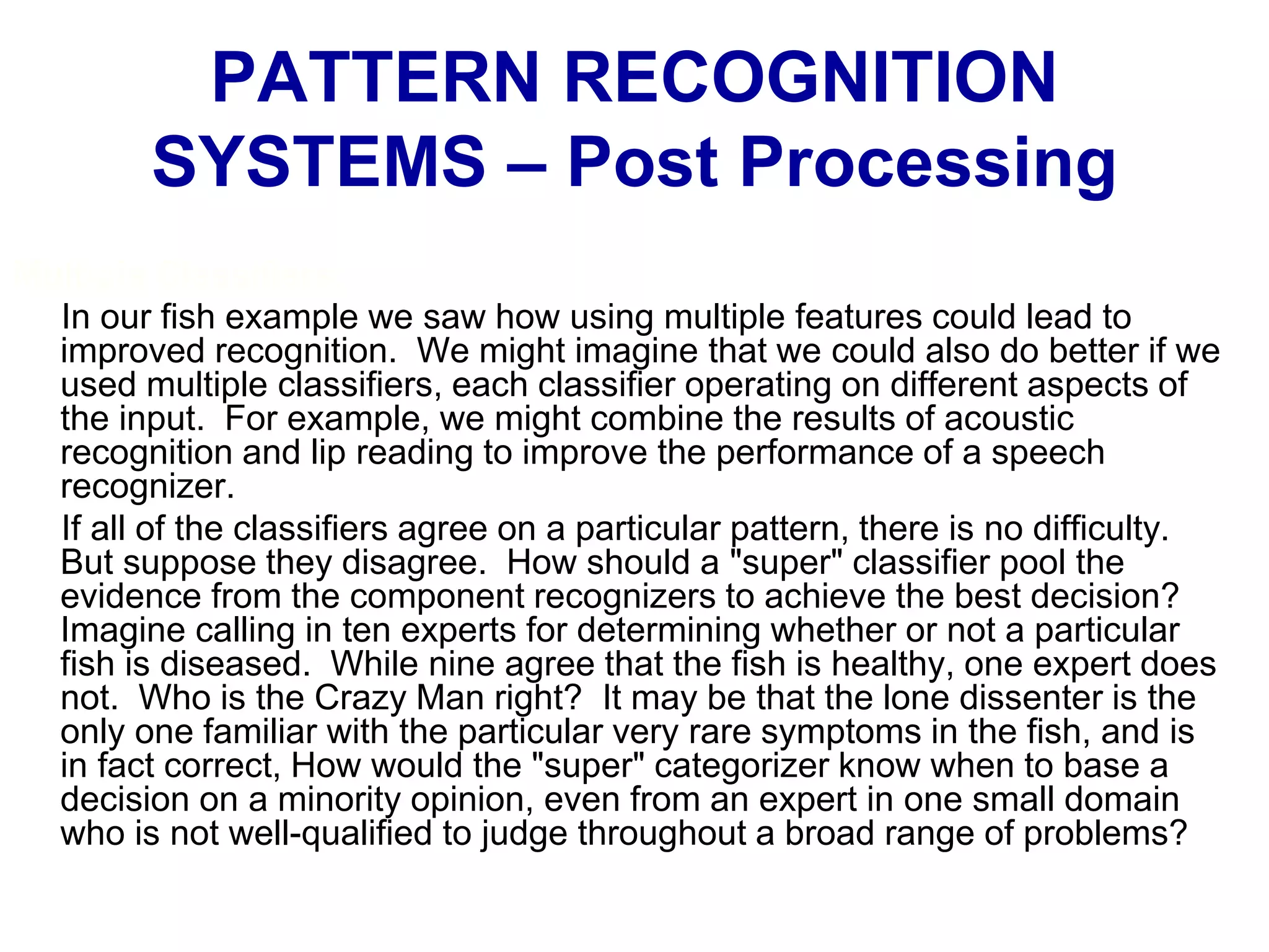 Multiple Classifiers:
In our fish example we saw how using multiple features could lead to
improved recognition. We might imagine that we could also do better if we
used multiple classifiers, each classifier operating on different aspects of
the input. For example, we might combine the results of acoustic
recognition and lip reading to improve the performance of a speech
recognizer.
If all of the classifiers agree on a particular pattern, there is no difficulty.
But suppose they disagree. How should a "super" classifier pool the
evidence from the component recognizers to achieve the best decision?
Imagine calling in ten experts for determining whether or not a particular
fish is diseased. While nine agree that the fish is healthy, one expert does
not. Who is the Crazy Man right? It may be that the lone dissenter is the
only one familiar with the particular very rare symptoms in the fish, and is
in fact correct, How would the "super" categorizer know when to base a
decision on a minority opinion, even from an expert in one small domain
who is not well-qualified to judge throughout a broad range of problems?
PATTERN RECOGNITION
SYSTEMS – Post Processing
 