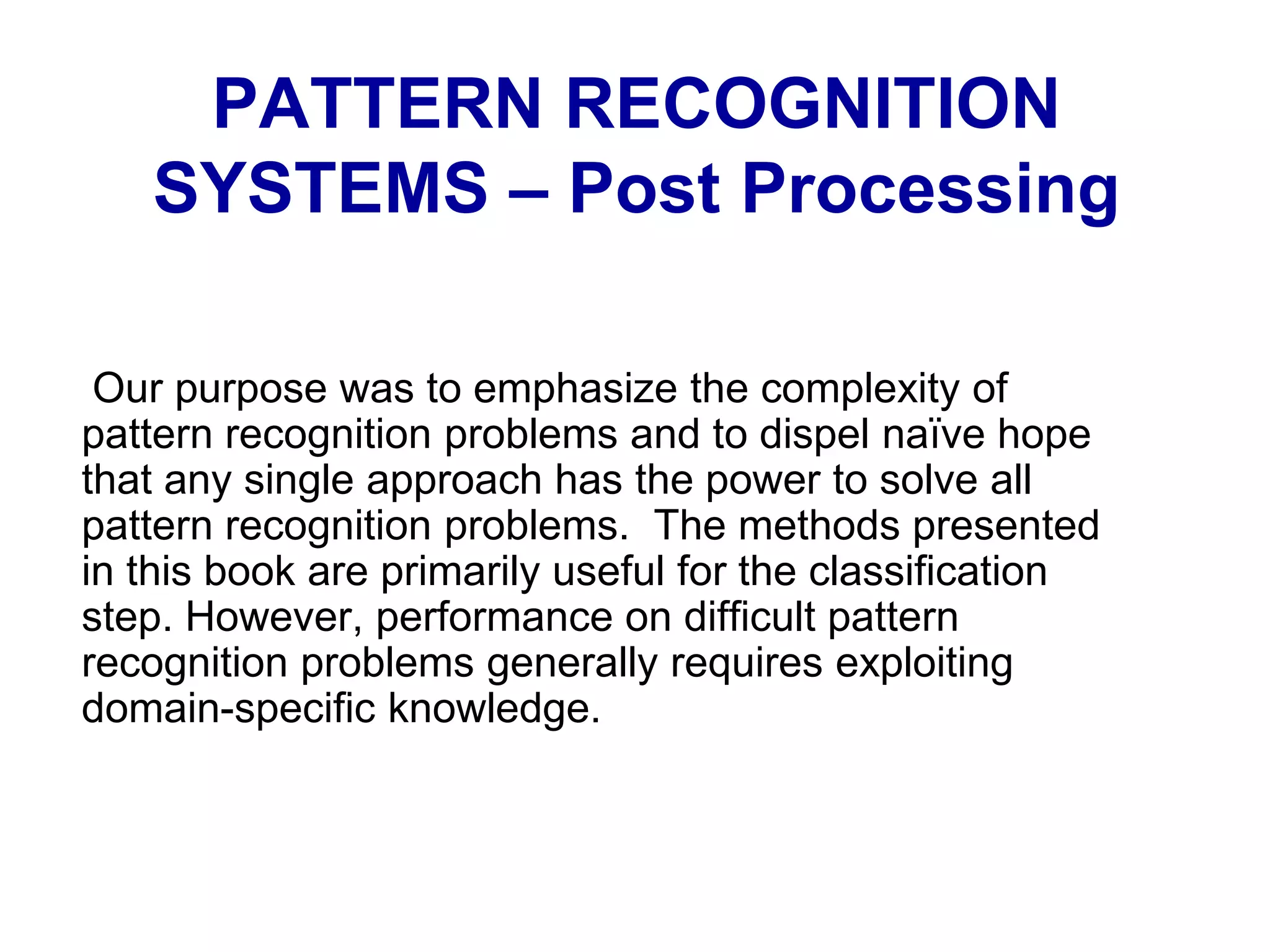 Our purpose was to emphasize the complexity of
pattern recognition problems and to dispel naïve hope
that any single approach has the power to solve all
pattern recognition problems. The methods presented
in this book are primarily useful for the classification
step. However, performance on difficult pattern
recognition problems generally requires exploiting
domain-specific knowledge.
PATTERN RECOGNITION
SYSTEMS – Post Processing
 