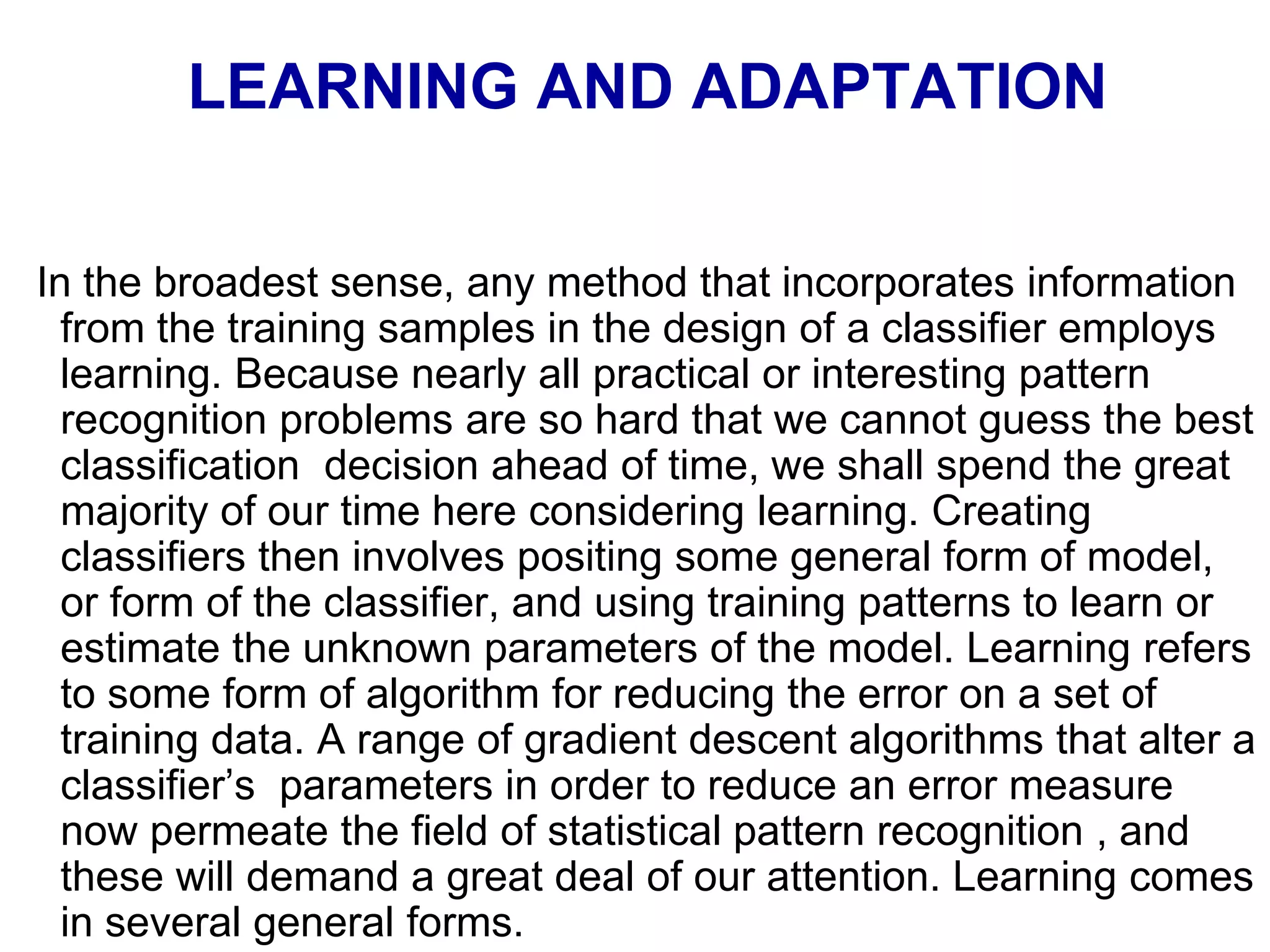 LEARNING AND ADAPTATION
In the broadest sense, any method that incorporates information
from the training samples in the design of a classifier employs
learning. Because nearly all practical or interesting pattern
recognition problems are so hard that we cannot guess the best
classification decision ahead of time, we shall spend the great
majority of our time here considering learning. Creating
classifiers then involves positing some general form of model,
or form of the classifier, and using training patterns to learn or
estimate the unknown parameters of the model. Learning refers
to some form of algorithm for reducing the error on a set of
training data. A range of gradient descent algorithms that alter a
classifier’s parameters in order to reduce an error measure
now permeate the field of statistical pattern recognition , and
these will demand a great deal of our attention. Learning comes
in several general forms.
 