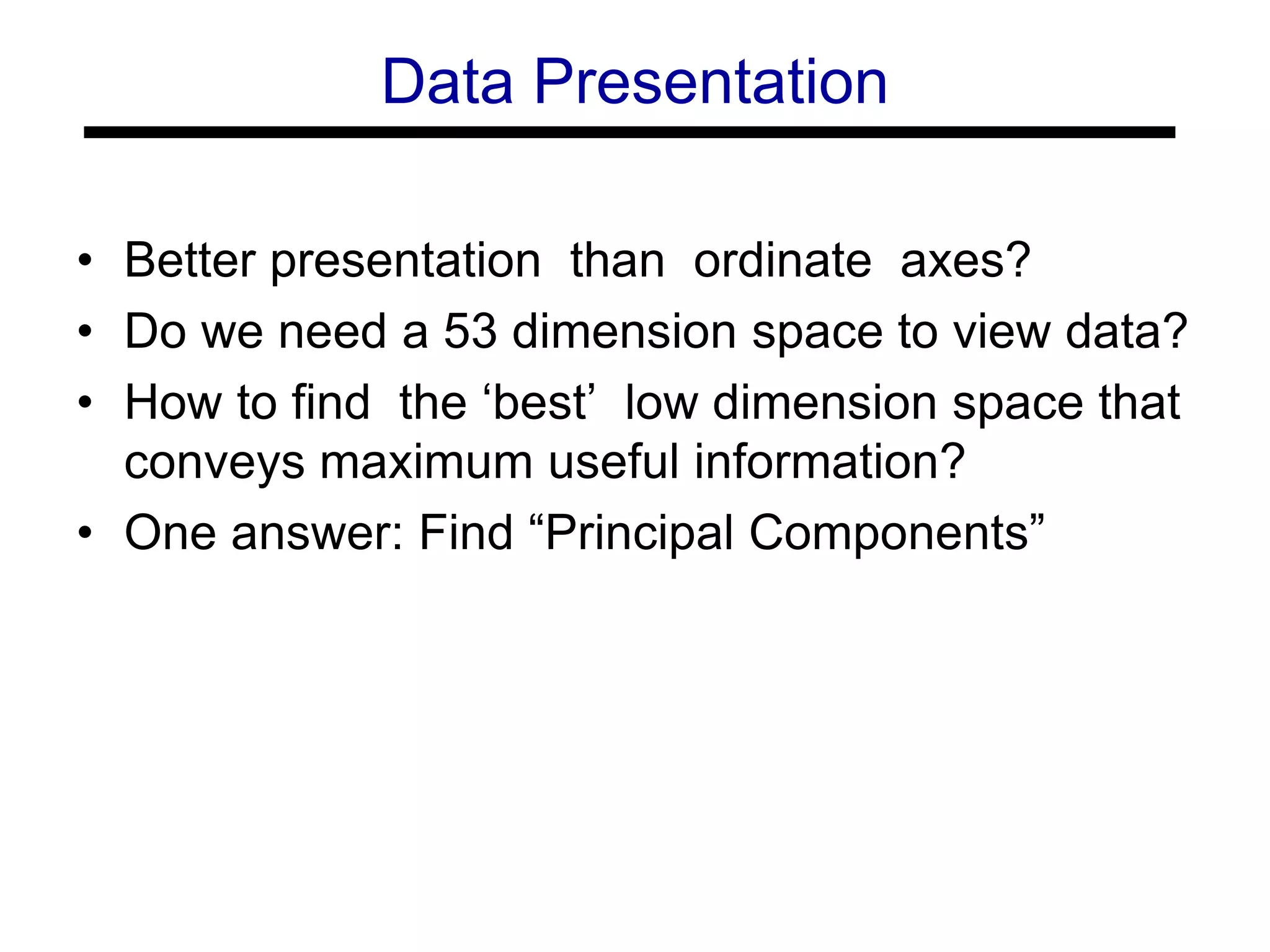 • Better presentation than ordinate axes?
• Do we need a 53 dimension space to view data?
• How to find the ‘best’ low dimension space that
conveys maximum useful information?
• One answer: Find “Principal Components”
Data Presentation
 