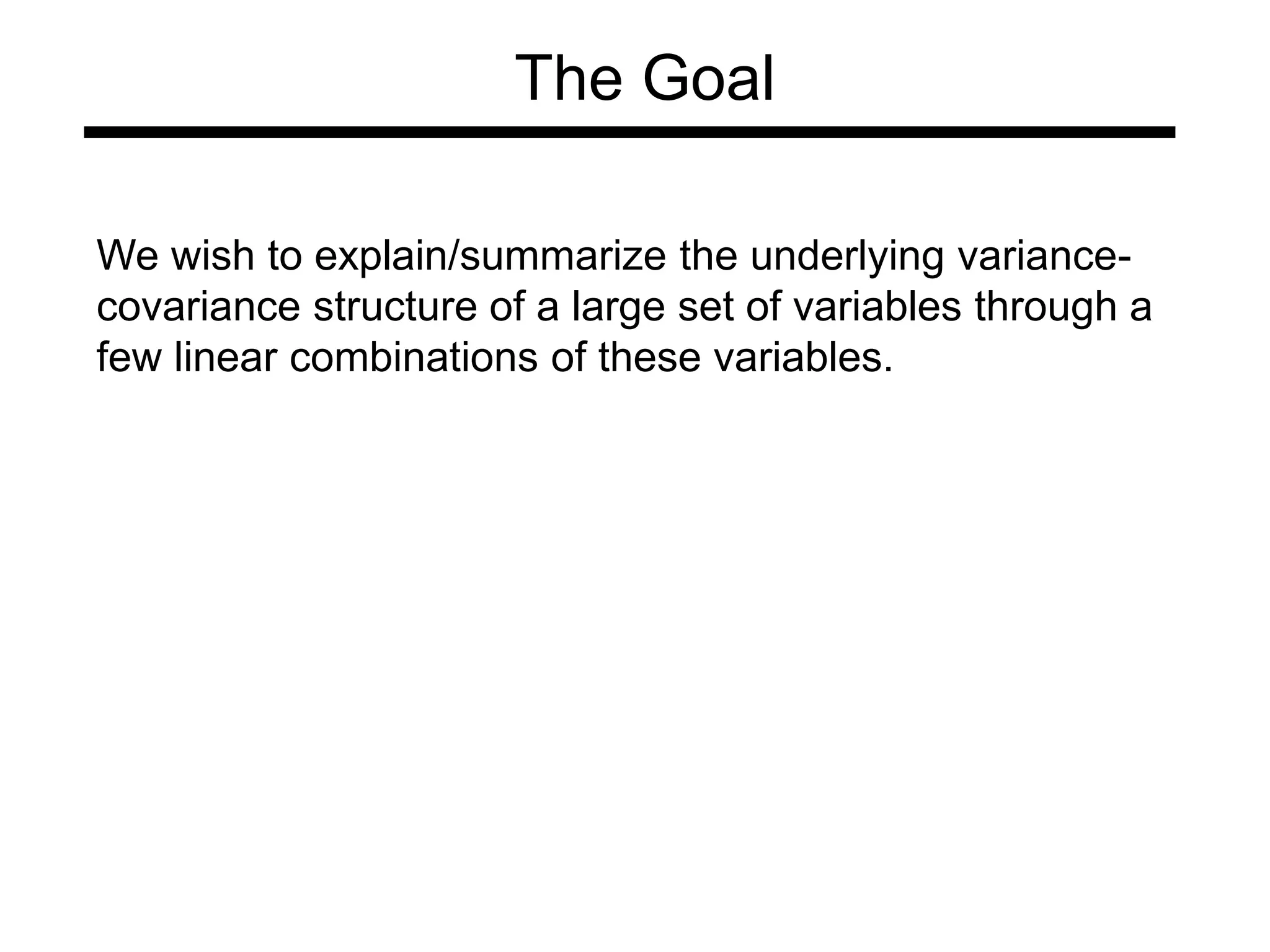 The Goal
We wish to explain/summarize the underlying variance-
covariance structure of a large set of variables through a
few linear combinations of these variables.
 