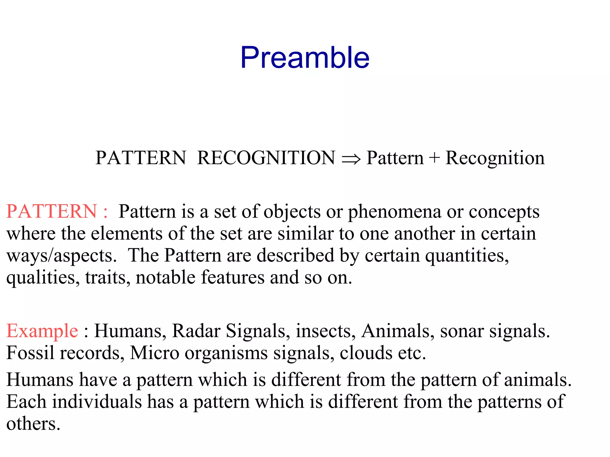 Preamble
PATTERN RECOGNITION  Pattern + Recognition
PATTERN : Pattern is a set of objects or phenomena or concepts
where the elements of the set are similar to one another in certain
ways/aspects. The Pattern are described by certain quantities,
qualities, traits, notable features and so on.
Example : Humans, Radar Signals, insects, Animals, sonar signals.
Fossil records, Micro organisms signals, clouds etc.
Humans have a pattern which is different from the pattern of animals.
Each individuals has a pattern which is different from the patterns of
others.
 