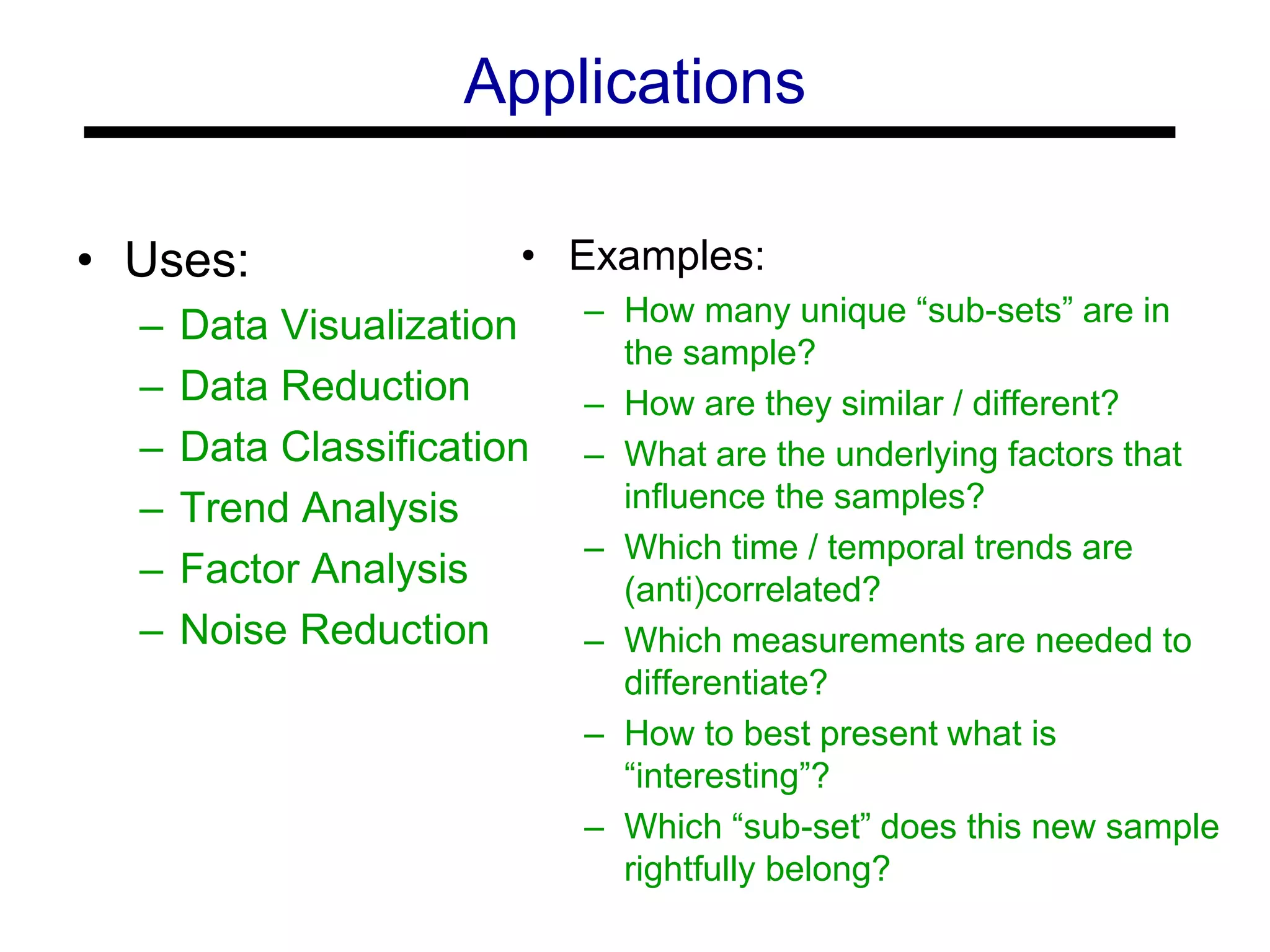 Applications
• Uses:
– Data Visualization
– Data Reduction
– Data Classification
– Trend Analysis
– Factor Analysis
– Noise Reduction
• Examples:
– How many unique “sub-sets” are in
the sample?
– How are they similar / different?
– What are the underlying factors that
influence the samples?
– Which time / temporal trends are
(anti)correlated?
– Which measurements are needed to
differentiate?
– How to best present what is
“interesting”?
– Which “sub-set” does this new sample
rightfully belong?
 