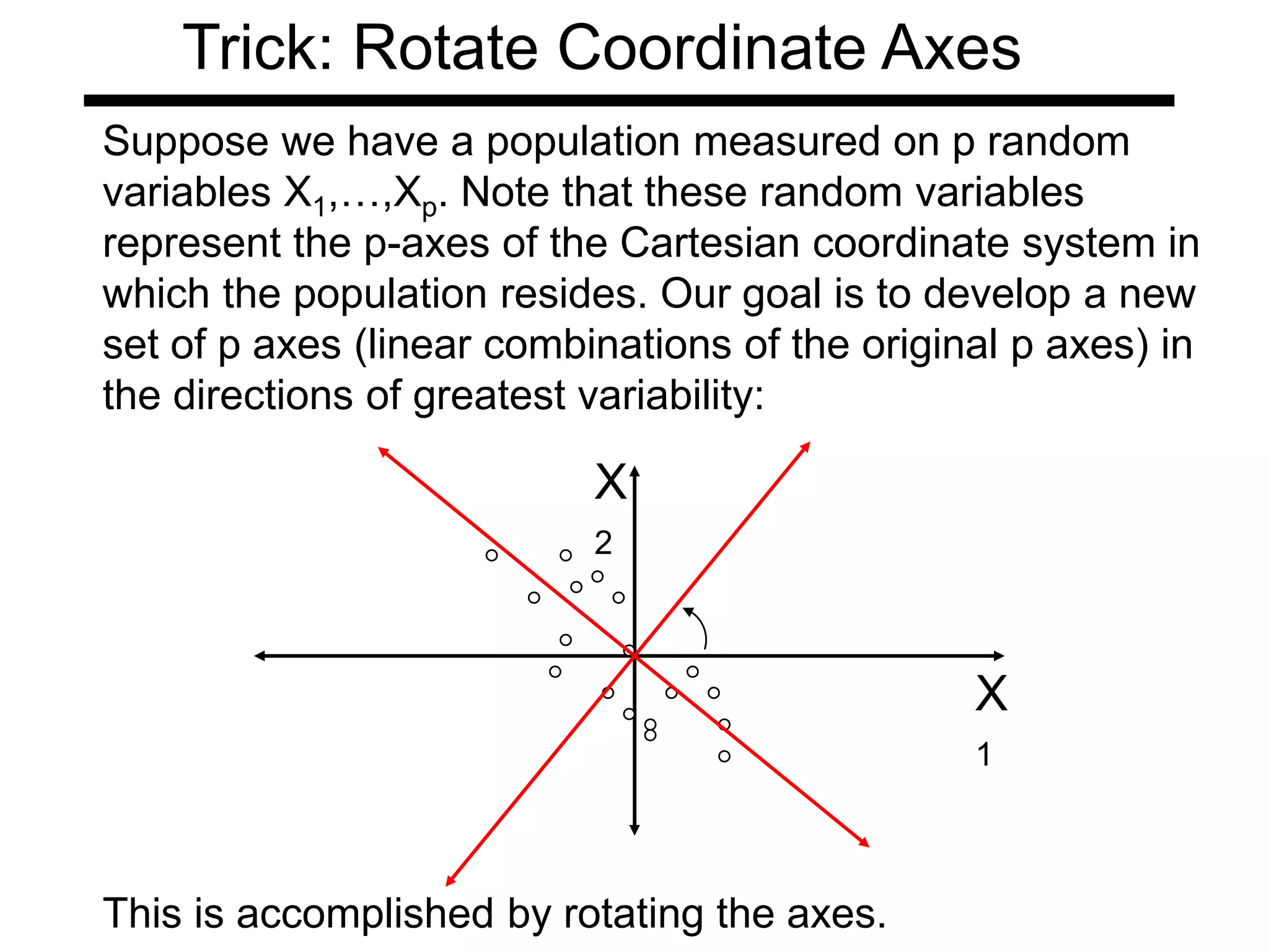 This is accomplished by rotating the axes.
Suppose we have a population measured on p random
variables X1,…,Xp. Note that these random variables
represent the p-axes of the Cartesian coordinate system in
which the population resides. Our goal is to develop a new
set of p axes (linear combinations of the original p axes) in
the directions of greatest variability:
X
1
X
2
Trick: Rotate Coordinate Axes
 