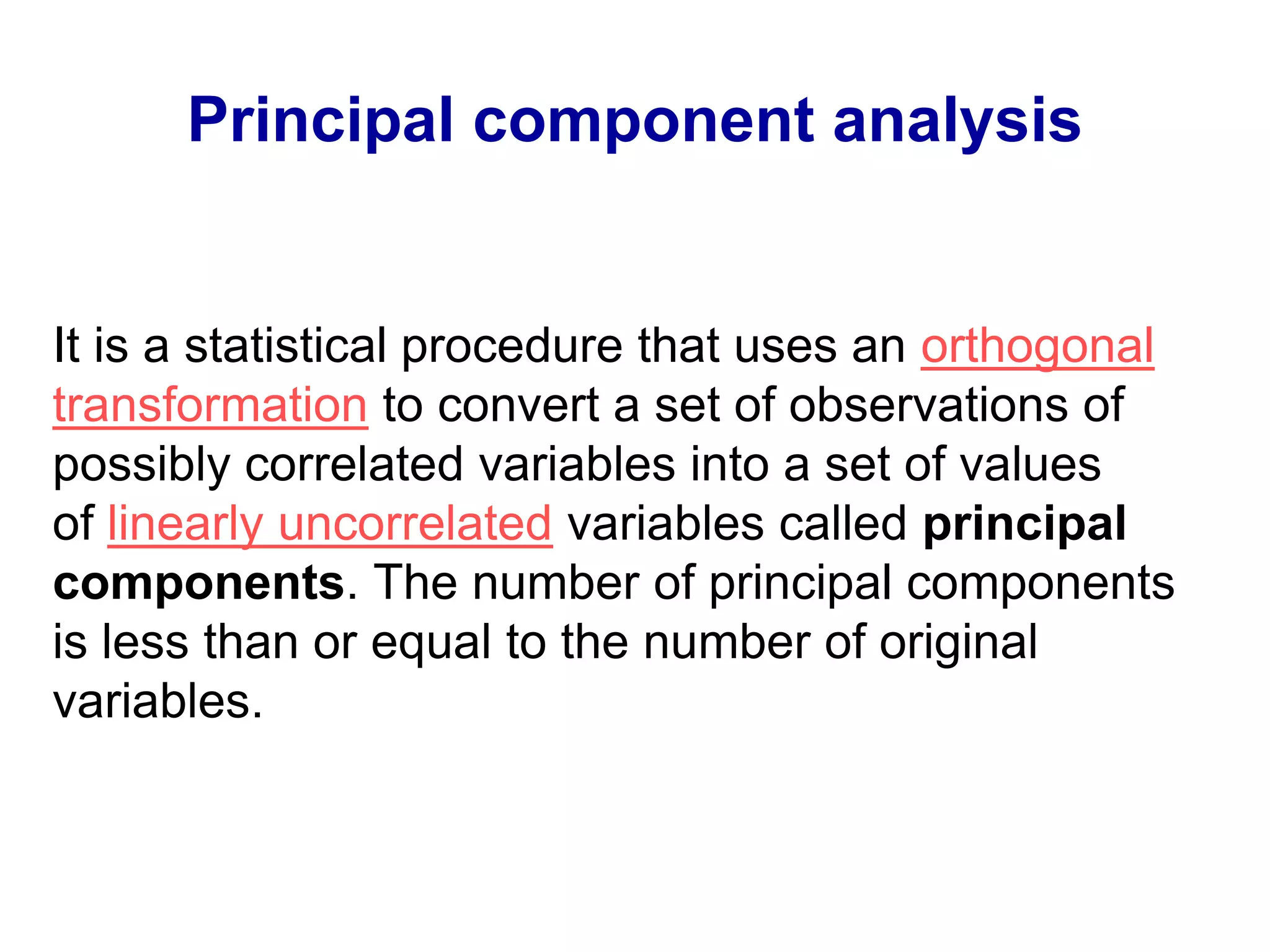 Principal component analysis
It is a statistical procedure that uses an orthogonal
transformation to convert a set of observations of
possibly correlated variables into a set of values
of linearly uncorrelated variables called principal
components. The number of principal components
is less than or equal to the number of original
variables.
 