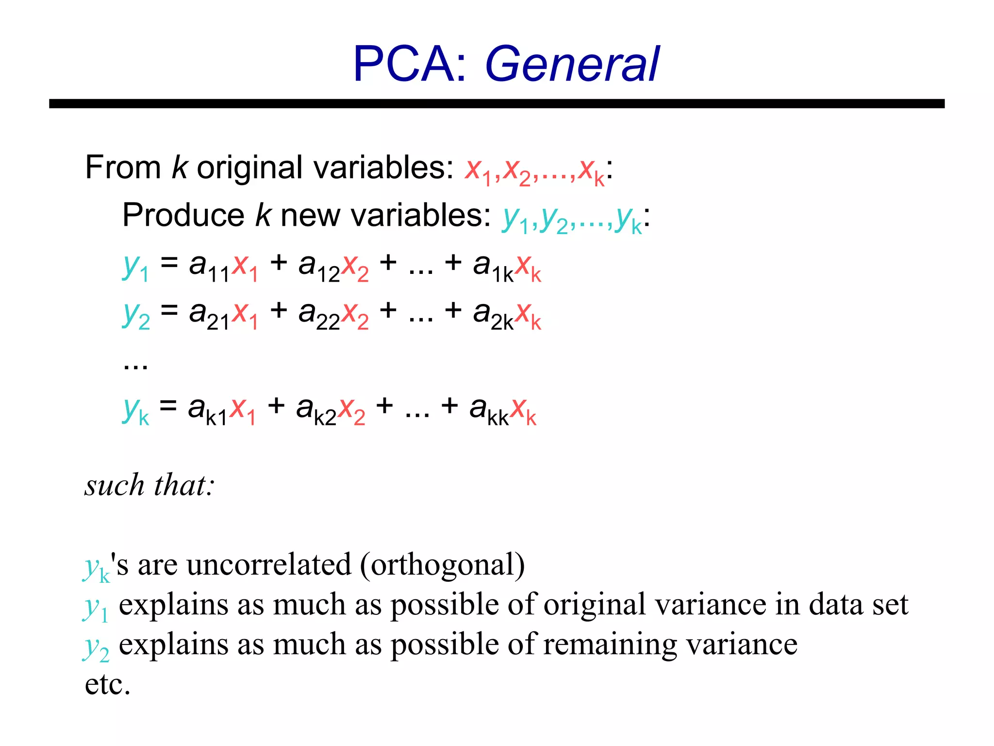 From k original variables: x1,x2,...,xk:
Produce k new variables: y1,y2,...,yk:
y1 = a11x1 + a12x2 + ... + a1kxk
y2 = a21x1 + a22x2 + ... + a2kxk
...
yk = ak1x1 + ak2x2 + ... + akkxk
such that:
yk's are uncorrelated (orthogonal)
y1 explains as much as possible of original variance in data set
y2 explains as much as possible of remaining variance
etc.
PCA: General
 