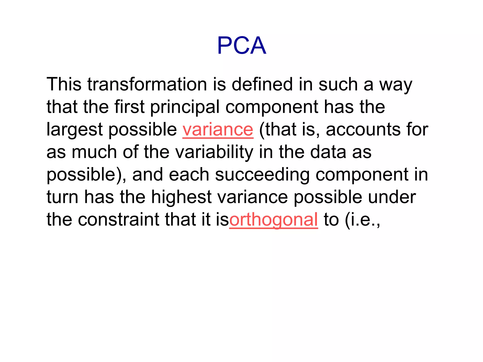 PCA
This transformation is defined in such a way
that the first principal component has the
largest possible variance (that is, accounts for
as much of the variability in the data as
possible), and each succeeding component in
turn has the highest variance possible under
the constraint that it isorthogonal to (i.e.,
 