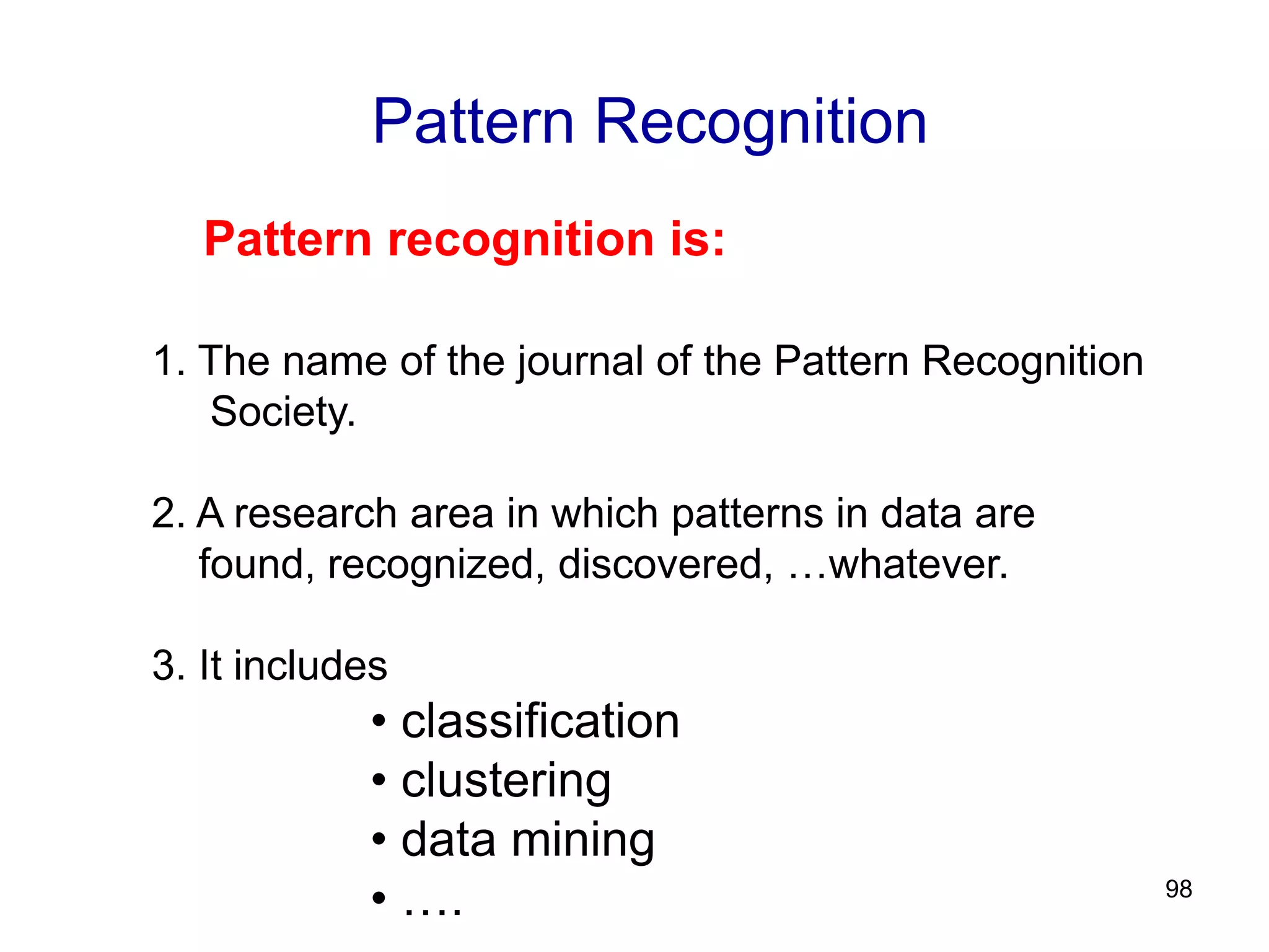 98
Pattern Recognition
Pattern recognition is:
1. The name of the journal of the Pattern Recognition
Society.
2. A research area in which patterns in data are
found, recognized, discovered, …whatever.
3. It includes
• classification
• clustering
• data mining
• ….
 