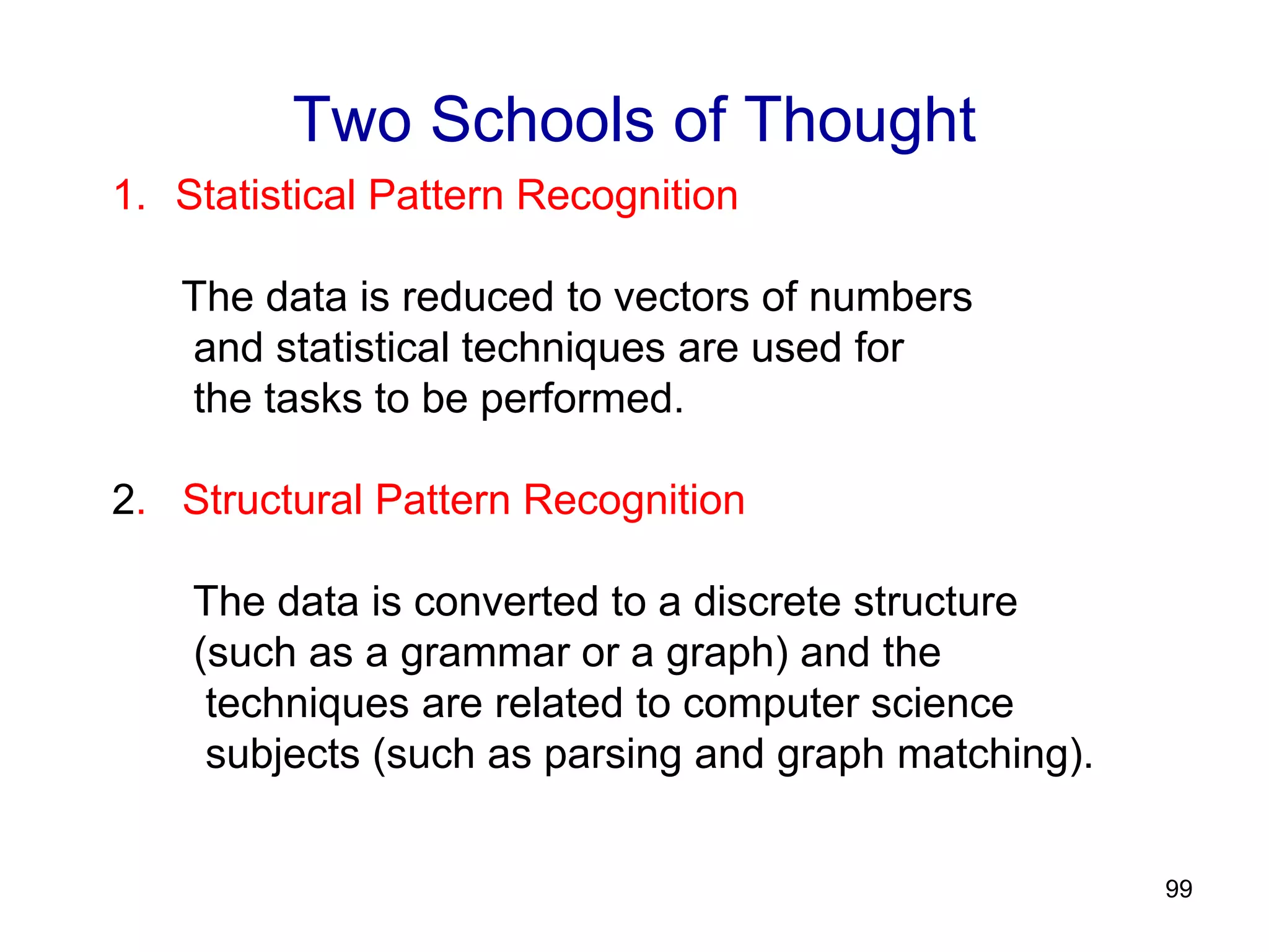 99
Two Schools of Thought
1. Statistical Pattern Recognition
The data is reduced to vectors of numbers
and statistical techniques are used for
the tasks to be performed.
2. Structural Pattern Recognition
The data is converted to a discrete structure
(such as a grammar or a graph) and the
techniques are related to computer science
subjects (such as parsing and graph matching).
 
