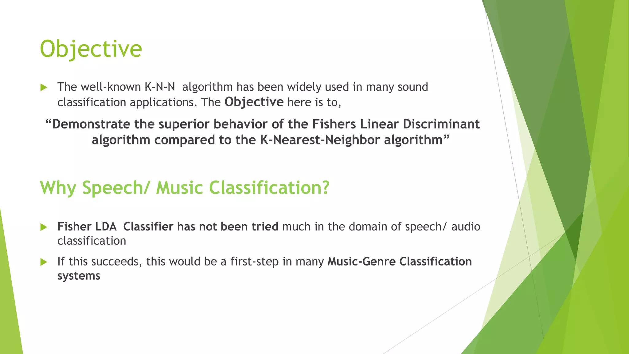 Objective
 The well-known K-N-N algorithm has been widely used in many sound
classification applications. The Objective here is to,
“Demonstrate the superior behavior of the Fishers Linear Discriminant
algorithm compared to the K-Nearest-Neighbor algorithm”
Why Speech/ Music Classification?
 Fisher LDA Classifier has not been tried much in the domain of speech/ audio
classification
 If this succeeds, this would be a first-step in many Music-Genre Classification
systems
 