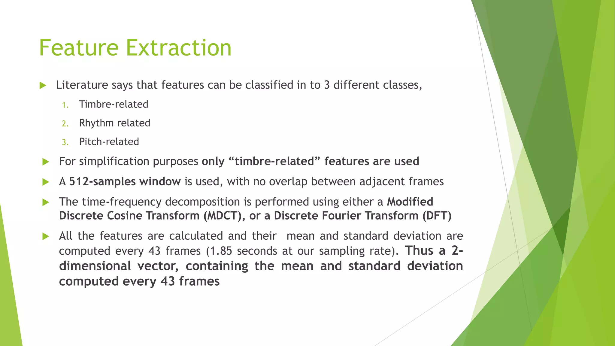 Feature Extraction
 Literature says that features can be classified in to 3 different classes,
1. Timbre-related
2. Rhythm related
3. Pitch-related
 For simplification purposes only “timbre-related” features are used
 A 512-samples window is used, with no overlap between adjacent frames
 The time-frequency decomposition is performed using either a Modified
Discrete Cosine Transform (MDCT), or a Discrete Fourier Transform (DFT)
 All the features are calculated and their mean and standard deviation are
computed every 43 frames (1.85 seconds at our sampling rate). Thus a 2-
dimensional vector, containing the mean and standard deviation
computed every 43 frames
 