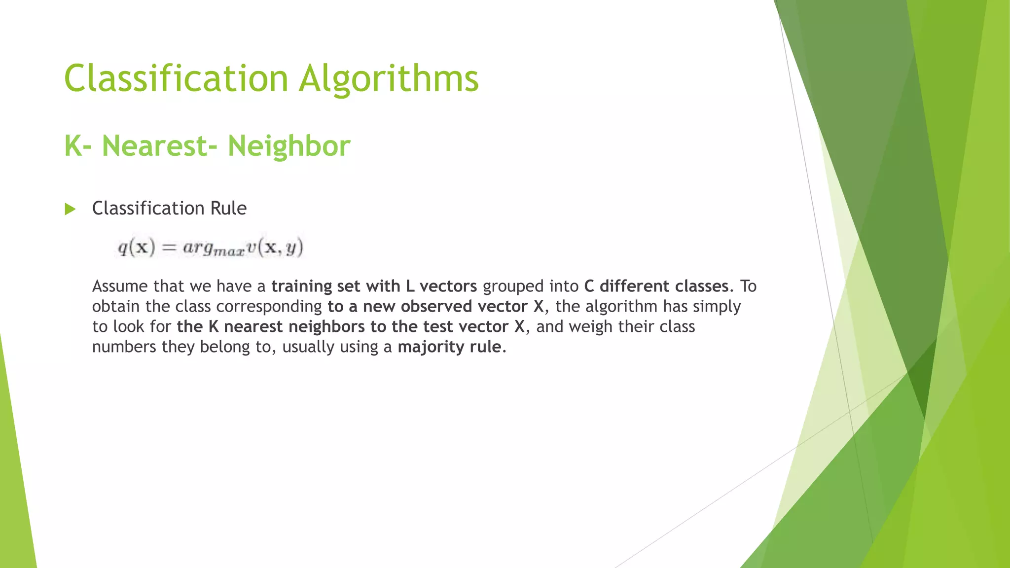 Classification Algorithms
K- Nearest- Neighbor
 Classification Rule
Assume that we have a training set with L vectors grouped into C different classes. To
obtain the class corresponding to a new observed vector X, the algorithm has simply
to look for the K nearest neighbors to the test vector X, and weigh their class
numbers they belong to, usually using a majority rule.
 