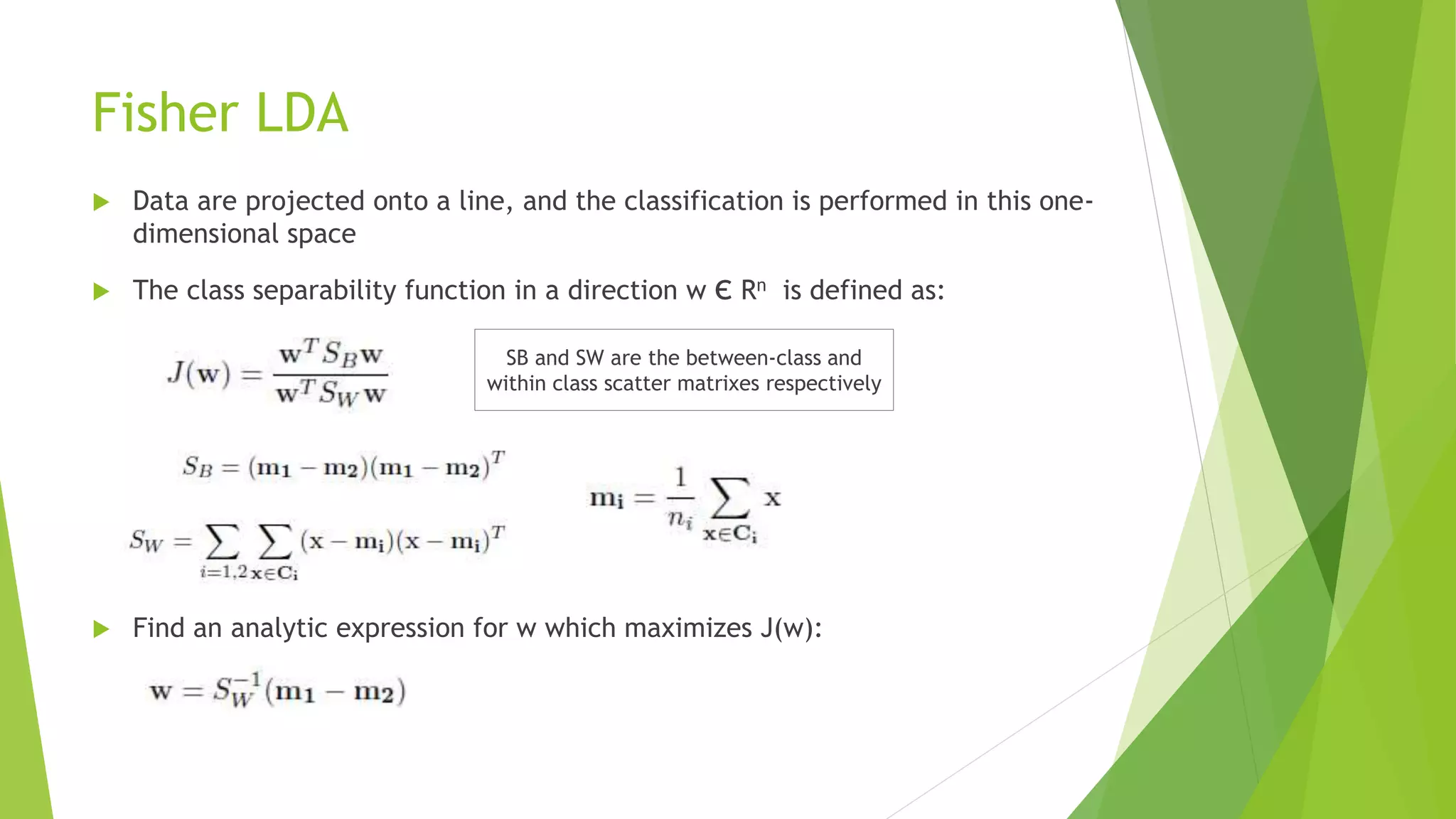 Fisher LDA
 Data are projected onto a line, and the classification is performed in this one-
dimensional space
 The class separability function in a direction w є Rn is defined as:
 Find an analytic expression for w which maximizes J(w):
SB and SW are the between-class and
within class scatter matrixes respectively
 