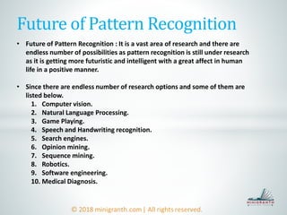 Future of Pattern Recognition
• Future of Pattern Recognition : It is a vast area of research and there are
endless number of possibilities as pattern recognition is still under research
as it is getting more futuristic and intelligent with a great affect in human
life in a positive manner.
• Since there are endless number of research options and some of them are
listed below.
1. Computer vision.
2. Natural Language Processing.
3. Game Playing.
4. Speech and Handwriting recognition.
5. Search engines.
6. Opinion mining.
7. Sequence mining.
8. Robotics.
9. Software engineering.
10. Medical Diagnosis.
 