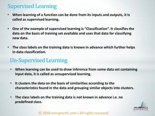 SupervisedLearning
• When learning of a function can be done from its inputs and outputs, it is
called as supervised learning.
• One of the example of supervised learning is “Classification”. It classifies the
data on the basis of training set available and uses that data for classifying
new data.
• The class labels on the training data is known in advance which further helps
in data classification.
Un-SupervisedLearning
• When learning can be used to draw inference from some data set containing
input data, it is called as unsupervised learning.
• It clusters the data on the basis of similarities according to the
characteristics found in the data and grouping similar objects into clusters.
• The class labels on the training data is not known in advance i.e. no
predefined class.
 