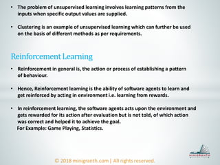 ReinforcementLearning
• Reinforcement in general is, the action or process of establishing a pattern
of behaviour.
• Hence, Reinforcement learning is the ability of software agents to learn and
get reinforced by acting in environment i.e. learning from rewards.
• In reinforcement learning, the software agents acts upon the environment and
gets rewarded for its action after evaluation but is not told, of which action
was correct and helped it to achieve the goal.
For Example: Game Playing, Statistics.
• The problem of unsupervised learning involves learning patterns from the
inputs when specific output values are supplied.
• Clustering is an example of unsupervised learning which can further be used
on the basis of different methods as per requirements.
 