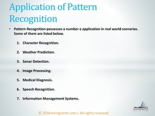 Application of Pattern
Recognition
• Pattern Recognition possesses a number a application in real world scenarios.
Some of them are listed below.
1. Character Recognition.
2. Weather Prediction.
3. Sonar Detection.
4. Image Processing.
5. Medical Diagnosis.
6. Speech Recognition.
7. Information Management Systems.
 