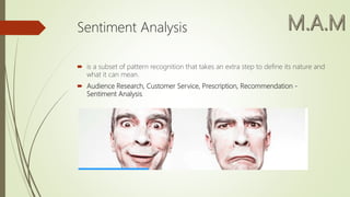 Sentiment Analysis
 is a subset of pattern recognition that takes an extra step to define its nature and
what it can mean.
 Audience Research, Customer Service, Prescription, Recommendation -
Sentiment Analysis.
 