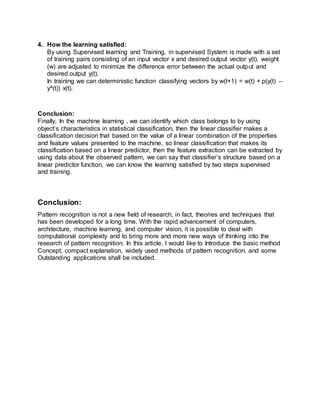 4. How the learning satisfied:
By using Supervised learning and Training, in supervised System is made with a set
of training pairs consisting of an input vector x and desired output vector y(t). weight
(w) are adjusted to minimize the difference error between the actual output and
desired output y(t).
In training we can deterministic function classifying vectors by w(t+1) = w(t) + p(y(t) –
y^(t)) x(t).
Conclusion:
Finally, In the machine learning , we can identify which class belongs to by using
object’s characteristics in statistical classification, then the linear classifier makes a
classification decision that based on the value of a linear combination of the properties
and feature values presented to the machine, so linear classification that makes its
classification based on a linear predictor, then the feature extraction can be extracted by
using data about the observed pattern, we can say that classifier’s structure based on a
linear predictor function, we can know the learning satisfied by two steps supervised
and training.
Conclusion:
Pattern recognition is not a new field of research, in fact, theories and techniques that
has been developed for a long time. With the rapid advancement of computers,
architecture, machine learning, and computer vision, it is possible to deal with
computational complexity and to bring more and more new ways of thinking into the
research of pattern recognition. In this article, I would like to Introduce the basic method
Concept, compact explanation, widely used methods of pattern recognition, and some
Outstanding applications shall be included.
 