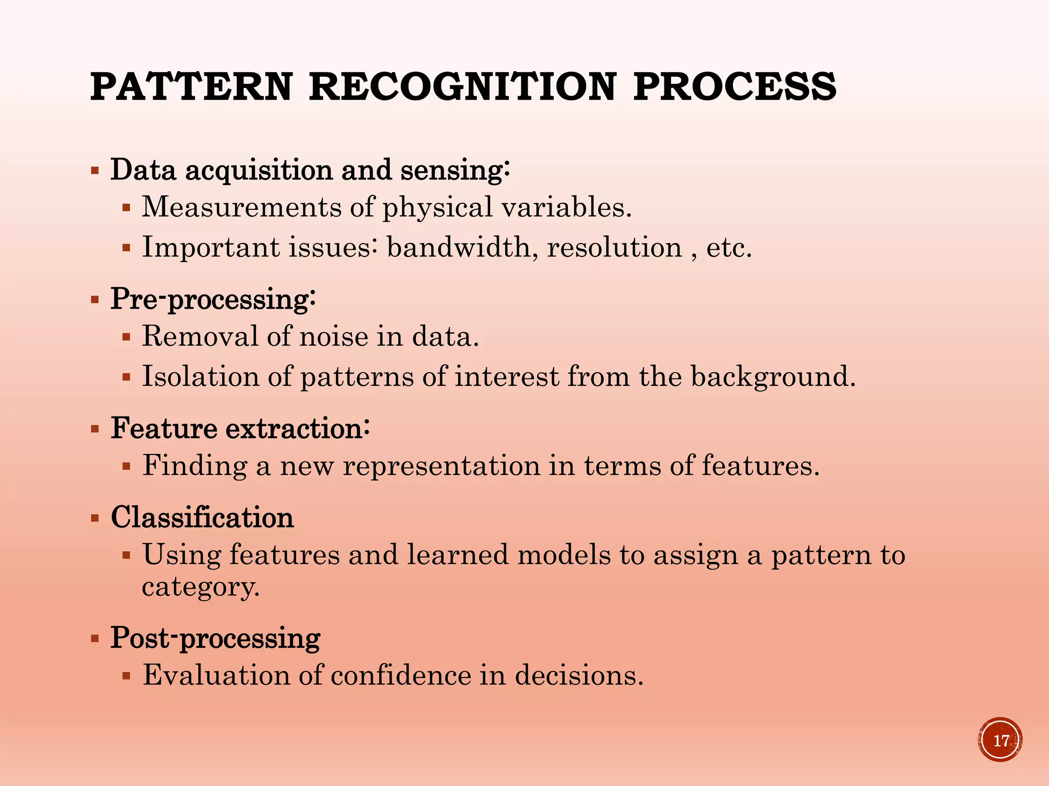PATTERN RECOGNITION PROCESS
 Data acquisition and sensing:
 Measurements of physical variables.
 Important issues: bandwidth, resolution , etc.
 Pre-processing:
 Removal of noise in data.
 Isolation of patterns of interest from the background.
 Feature extraction:
 Finding a new representation in terms of features.
 Classification
 Using features and learned models to assign a pattern to
category.
 Post-processing
 Evaluation of confidence in decisions.
17
 