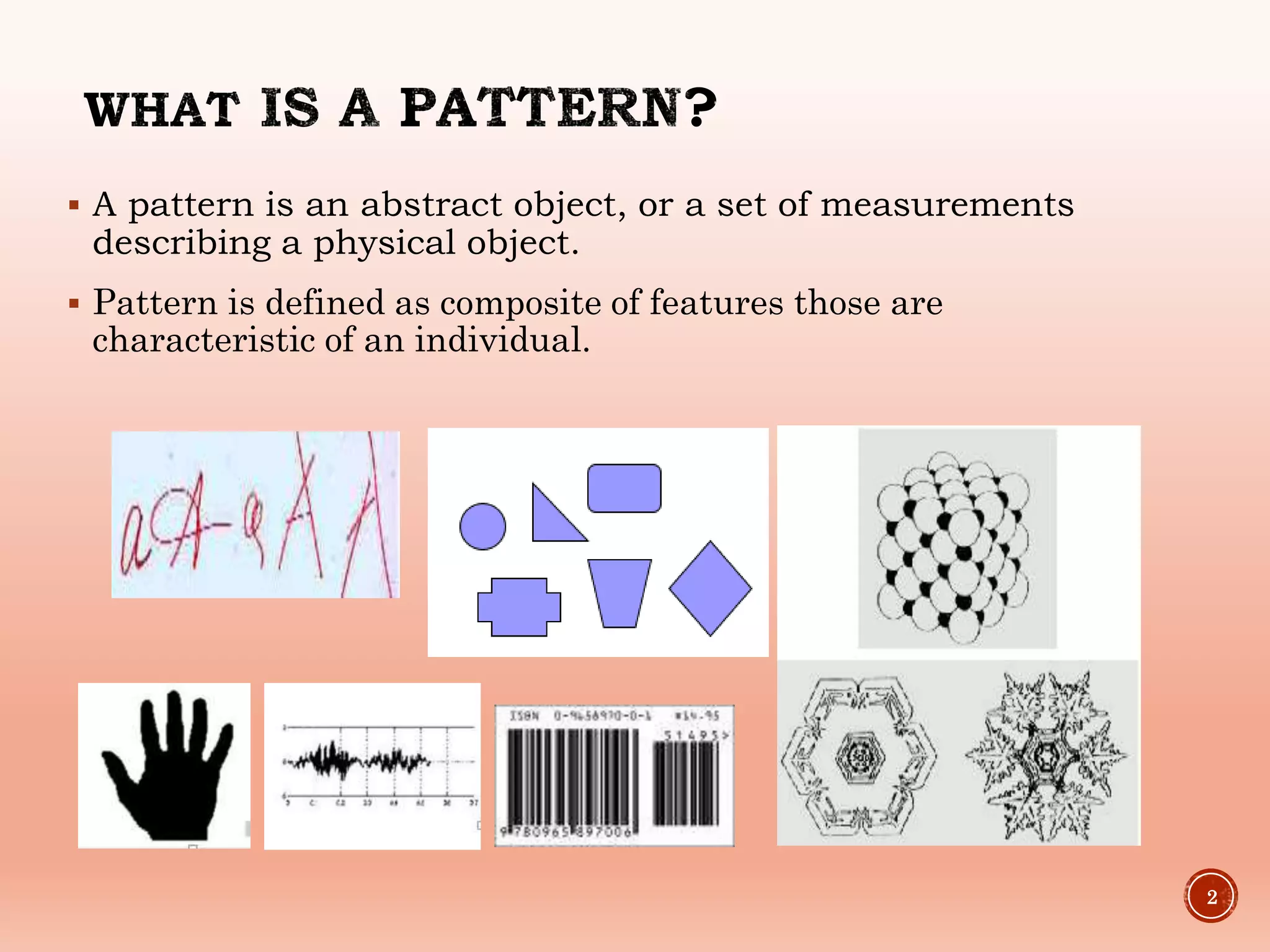  A pattern is an abstract object, or a set of measurements
describing a physical object.
 Pattern is defined as composite of features those are
characteristic of an individual.
2
 