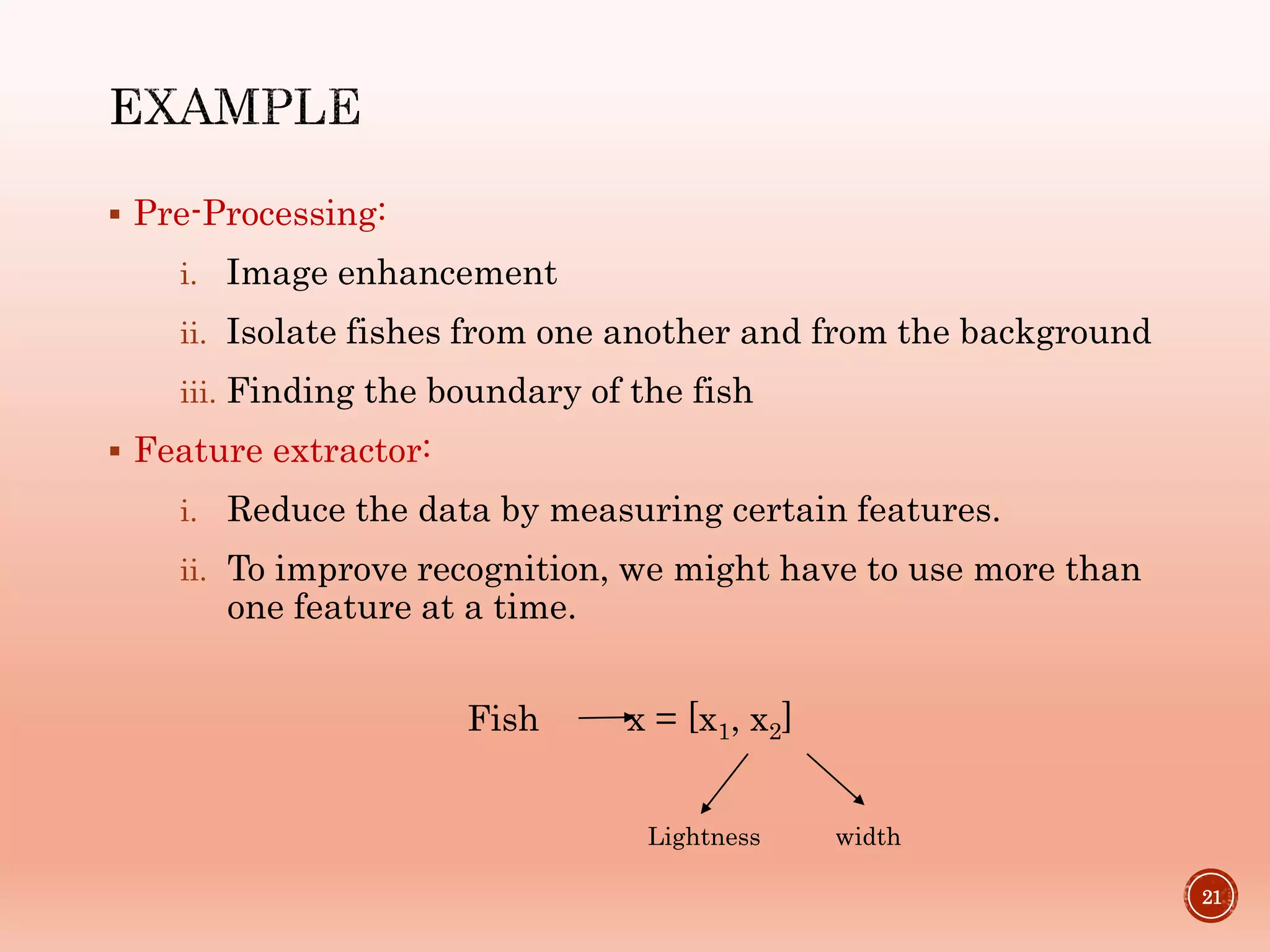  Pre-Processing:
i. Image enhancement
ii. Isolate fishes from one another and from the background
iii. Finding the boundary of the fish
 Feature extractor:
i. Reduce the data by measuring certain features.
ii. To improve recognition, we might have to use more than
one feature at a time.
21
Fish x = [x1, x2]
Lightness width
 