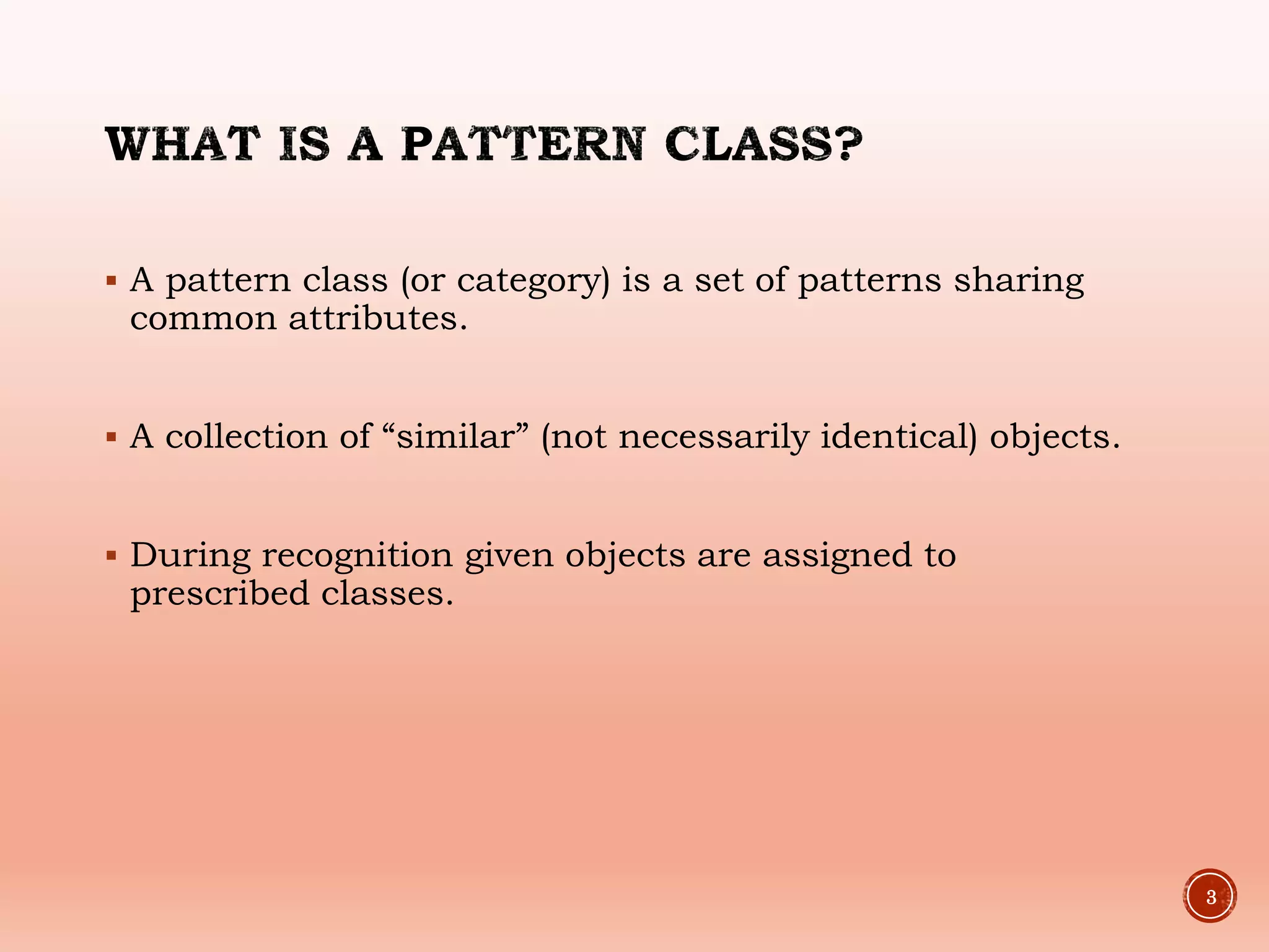  A pattern class (or category) is a set of patterns sharing
common attributes.
 A collection of “similar” (not necessarily identical) objects.
 During recognition given objects are assigned to
prescribed classes.
3
 