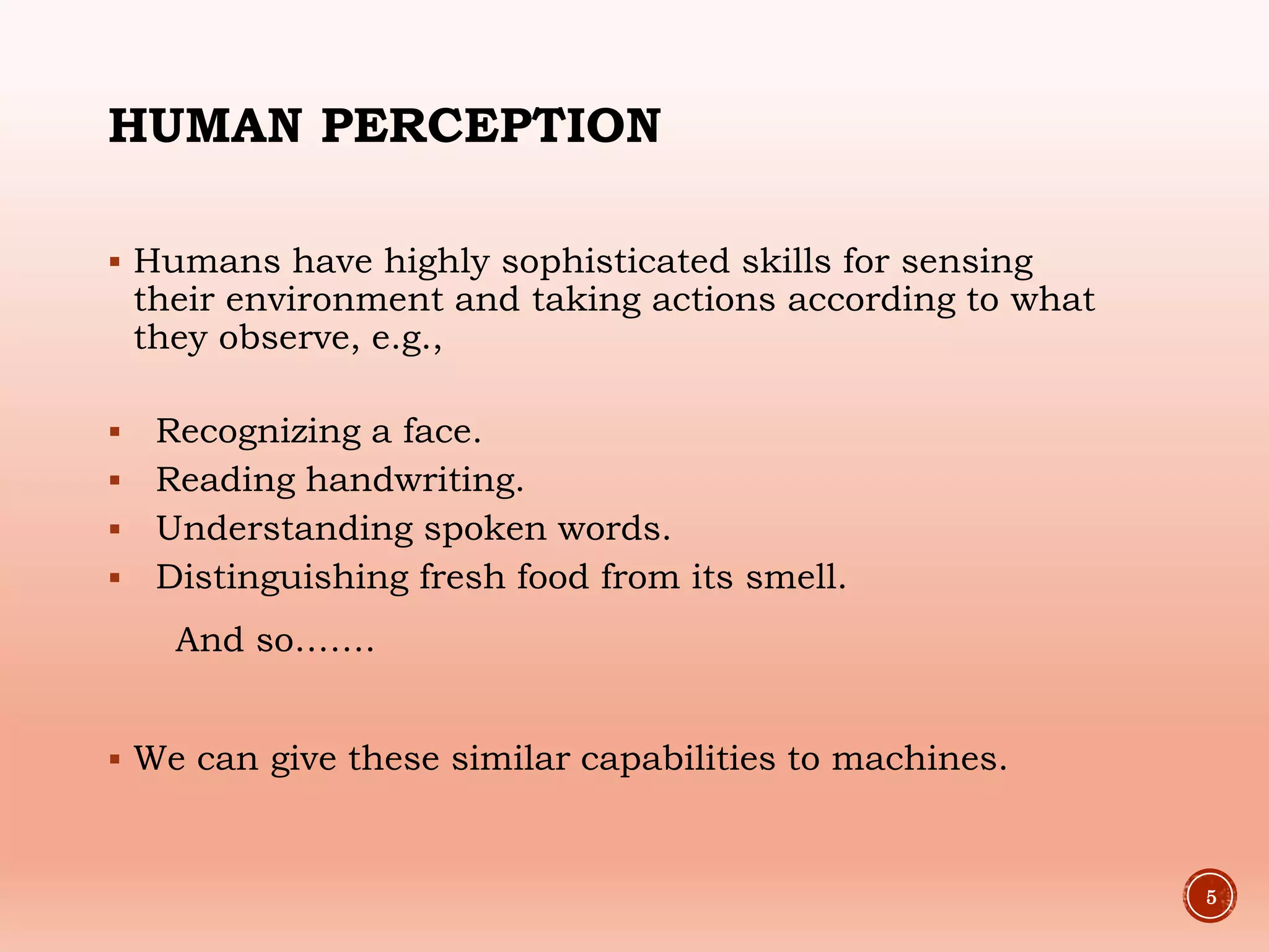 HUMAN PERCEPTION
 Humans have highly sophisticated skills for sensing
their environment and taking actions according to what
they observe, e.g.,
 Recognizing a face.
 Reading handwriting.
 Understanding spoken words.
 Distinguishing fresh food from its smell.
And so…….
 We can give these similar capabilities to machines.
5
 