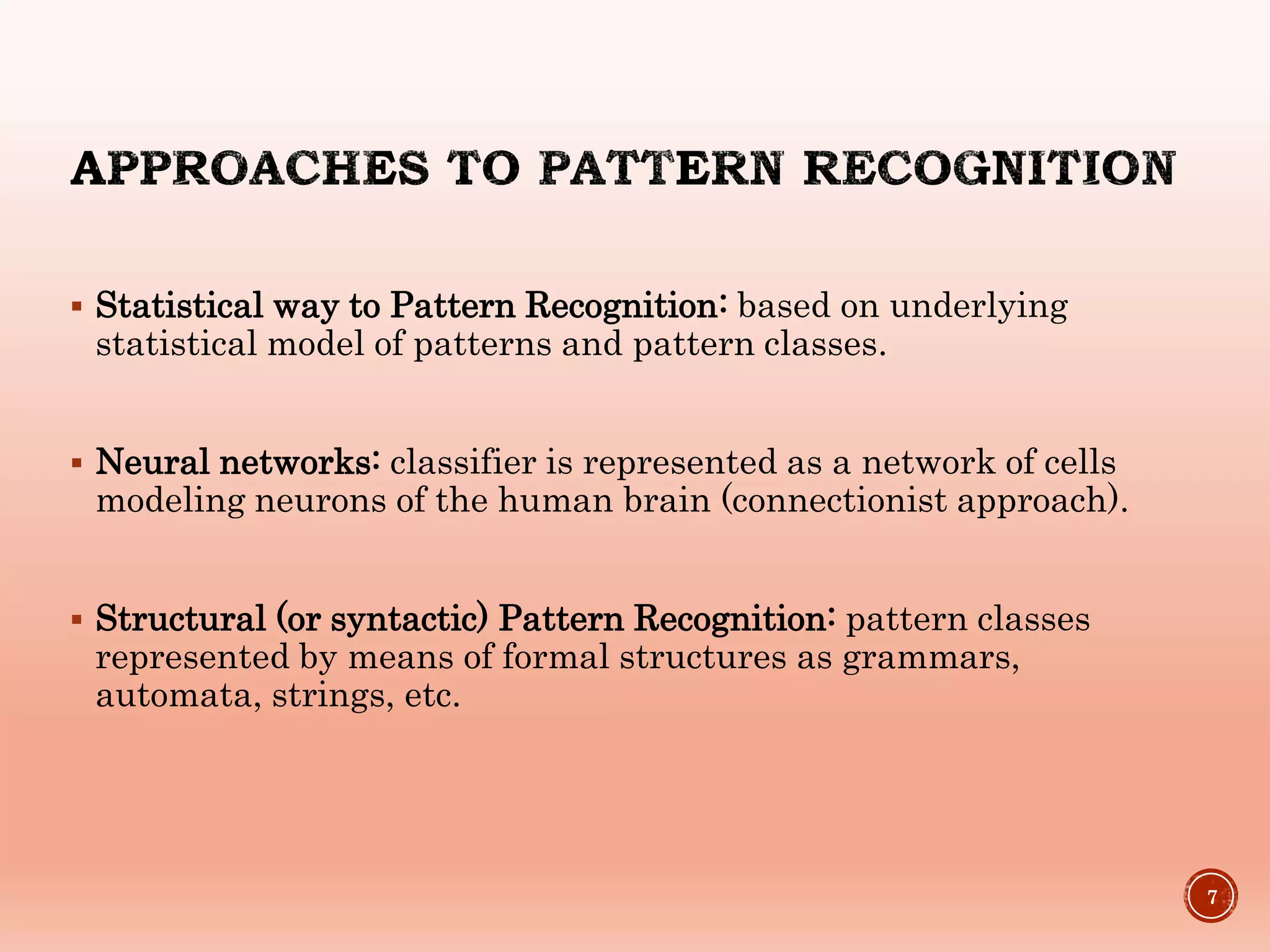  Statistical way to Pattern Recognition: based on underlying
statistical model of patterns and pattern classes.
 Neural networks: classifier is represented as a network of cells
modeling neurons of the human brain (connectionist approach).
 Structural (or syntactic) Pattern Recognition: pattern classes
represented by means of formal structures as grammars,
automata, strings, etc.
7
 