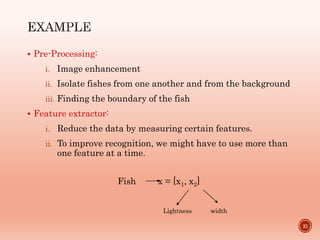  Pre-Processing:
i. Image enhancement
ii. Isolate fishes from one another and from the background
iii. Finding the boundary of the fish
 Feature extractor:
i. Reduce the data by measuring certain features.
ii. To improve recognition, we might have to use more than
one feature at a time.
21
Fish x = [x1, x2]
Lightness width
 