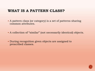  A pattern class (or category) is a set of patterns sharing
common attributes.
 A collection of “similar” (not necessarily identical) objects.
 During recognition given objects are assigned to
prescribed classes.
3
 